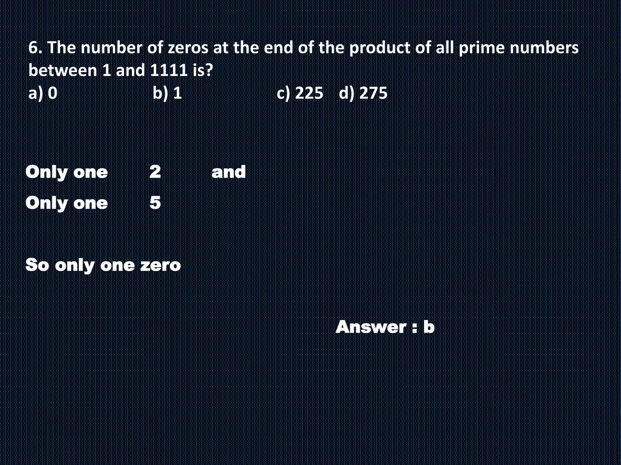 6. The number of zeros at the end of the product of all prime numbers
between 1 and 1111 is?
a) 0 b) 1 c) 225 d) 275
Only one 2 and
Only one 5
So only one zero
Answer : b
 