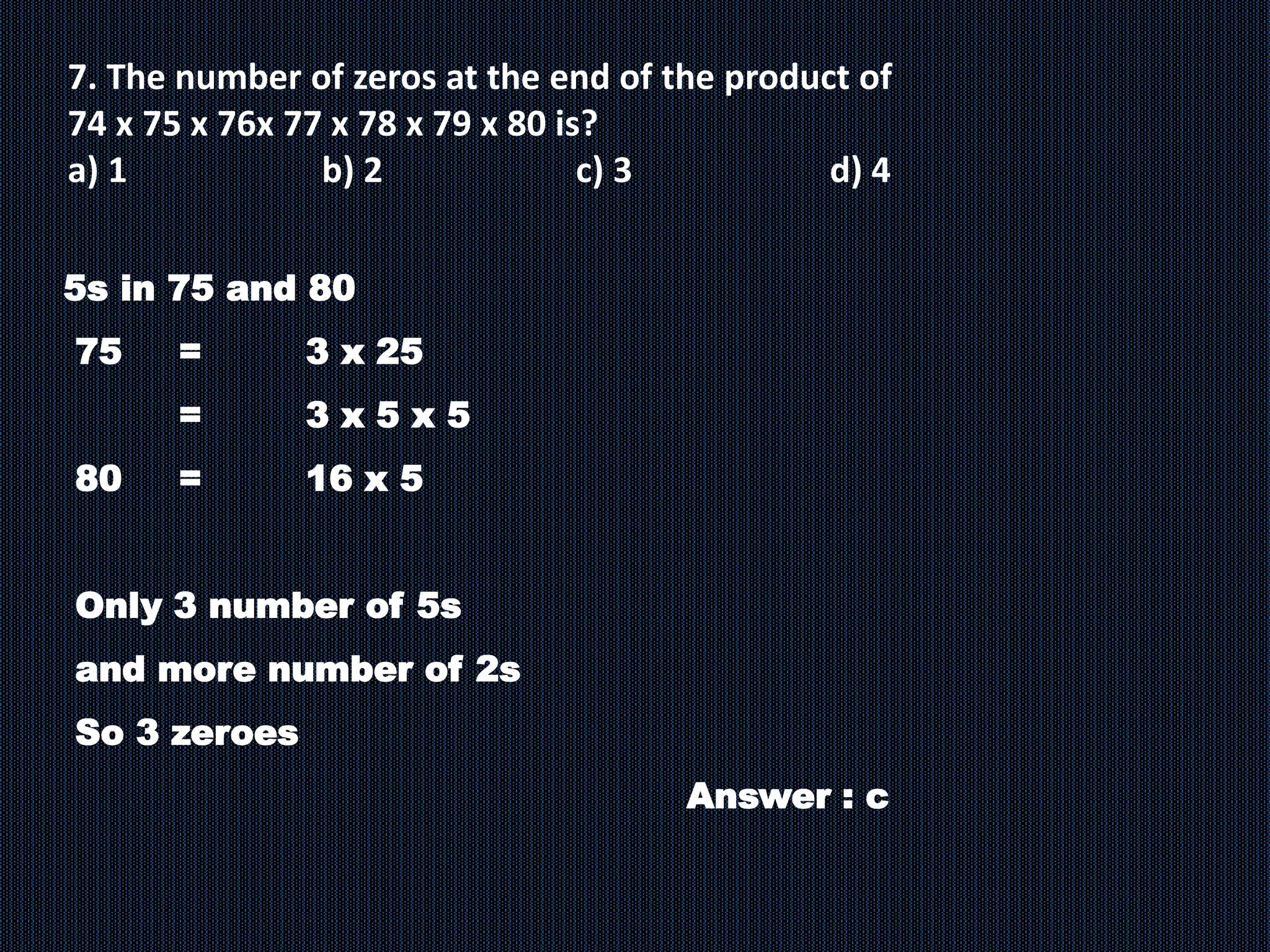 7. The number of zeros at the end of the product of
74 x 75 x 76x 77 x 78 x 79 x 80 is?
a) 1 b) 2 c) 3 d) 4
5s in 75 and 80
75 = 3 x 25
= 3 x 5 x 5
80 = 16 x 5
Only 3 number of 5s
and more number of 2s
So 3 zeroes
Answer : c
 
