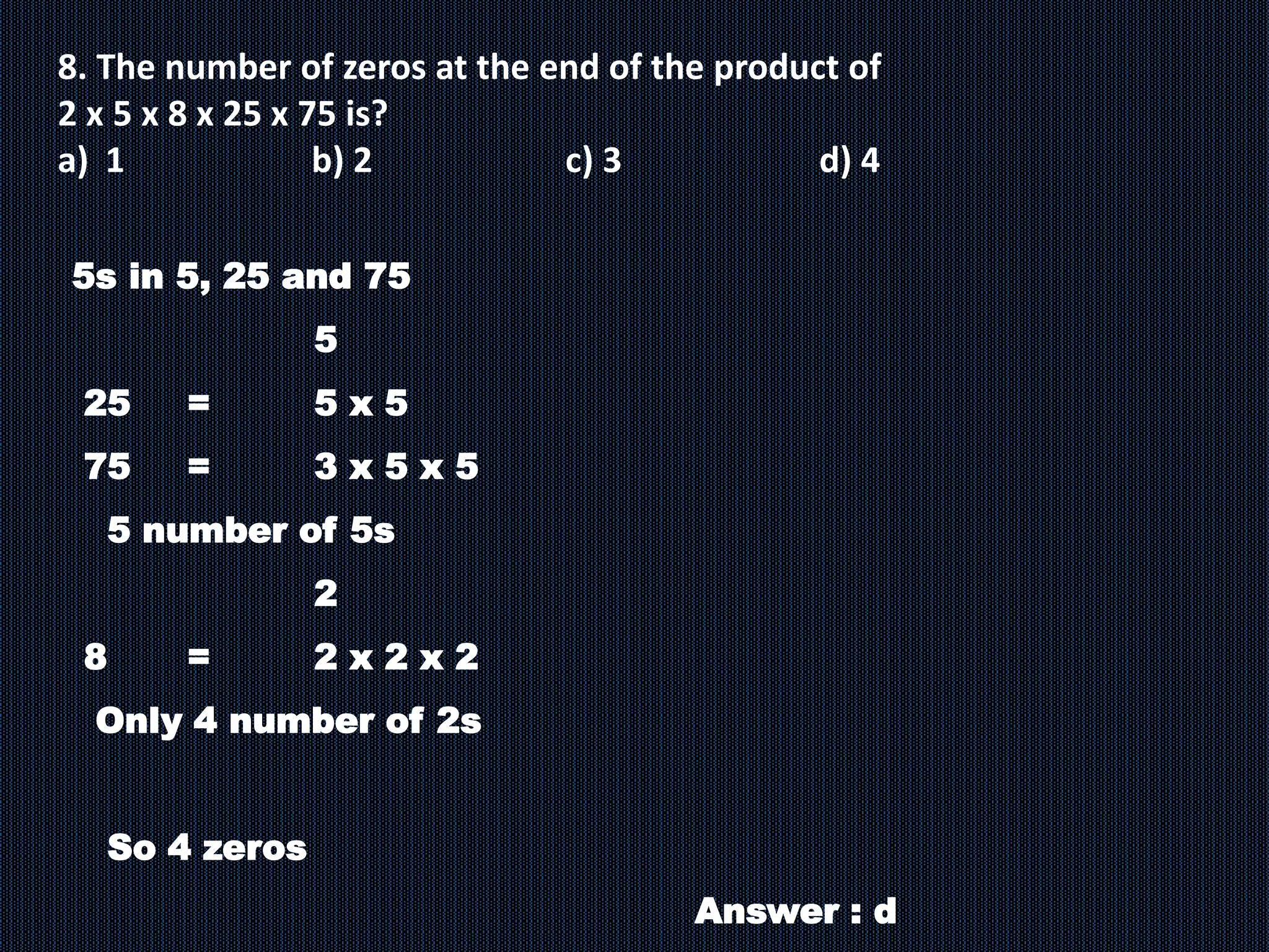 8. The number of zeros at the end of the product of
2 x 5 x 8 x 25 x 75 is?
a) 1 b) 2 c) 3 d) 4
5s in 5, 25 and 75
5
25 = 5 x 5
75 = 3 x 5 x 5
5 number of 5s
2
8 = 2 x 2 x 2
Only 4 number of 2s
So 4 zeros
Answer : d
 