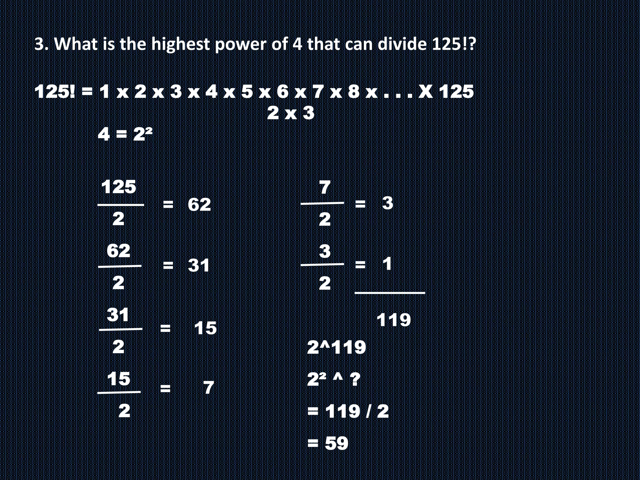 3. What is the highest power of 4 that can divide 125!?
125
2
62
2
31
2
15
2
= 62
7
=
= 31
=
15
125! = 1 x 2 x 3 x 4 x 5 x 6 x 7 x 8 x . . . X 125
2 x 3
4 = 2²
7
2
3
2
2^119
2² ^ ?
= 119 / 2
= 59
3
=
1
=
119
 
