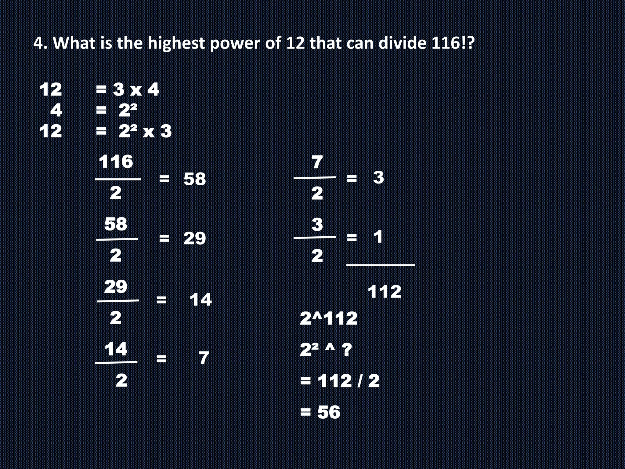 4. What is the highest power of 12 that can divide 116!?
12 = 3 x 4
4 = 2²
12 = 2² x 3
116
2
58
2
29
2
14
2
= 58
7
=
= 29
=
14
7
2
3
2
2^112
2² ^ ?
= 112 / 2
= 56
3
=
1
=
112
 