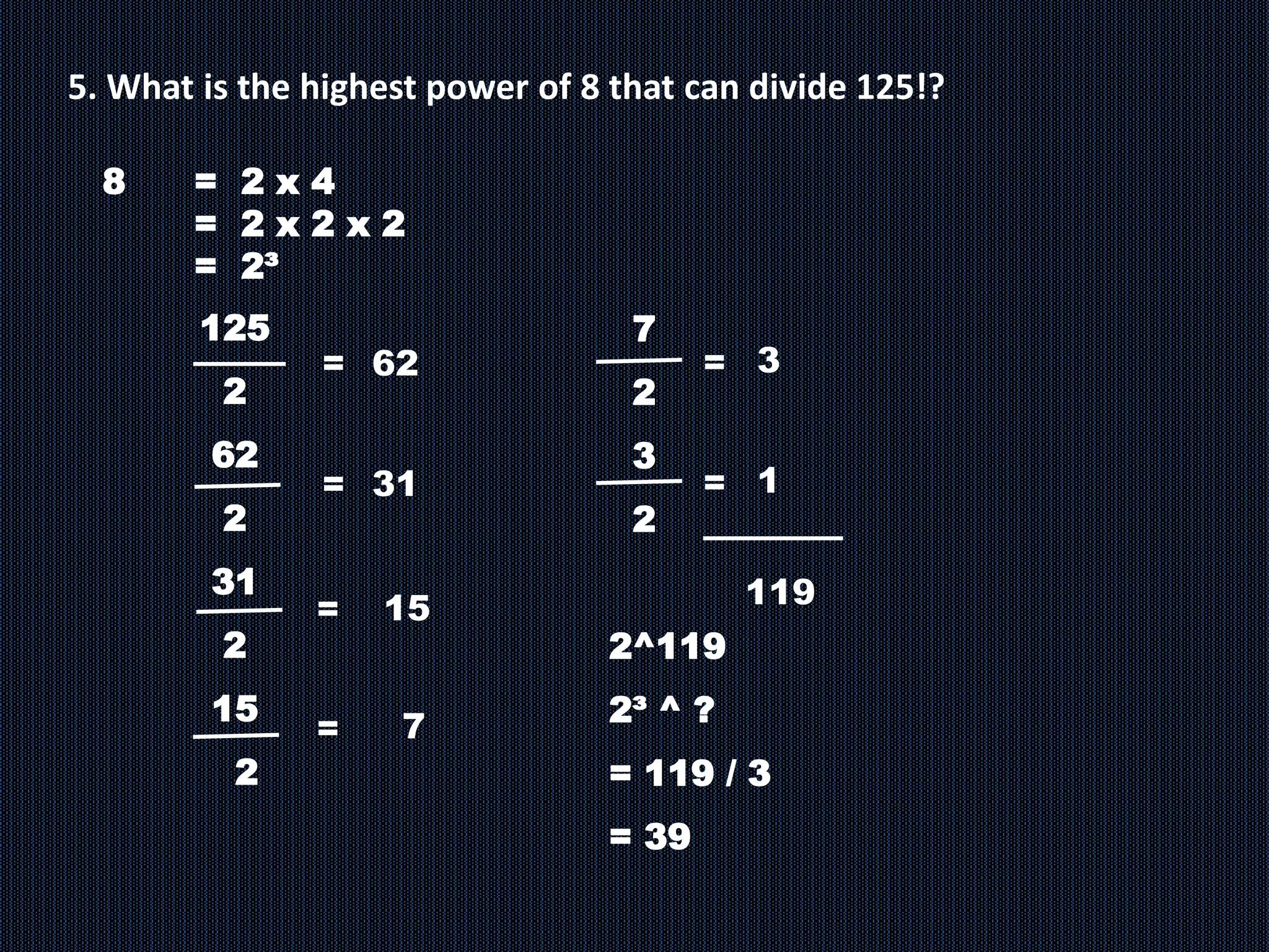 5. What is the highest power of 8 that can divide 125!?
8 = 2 x 4
= 2 x 2 x 2
= 2³
125
2
62
2
31
2
15
2
= 62
7
=
= 31
=
15
7
2
3
2
2^119
2³ ^ ?
= 119 / 3
= 39
3
=
1
=
119
 