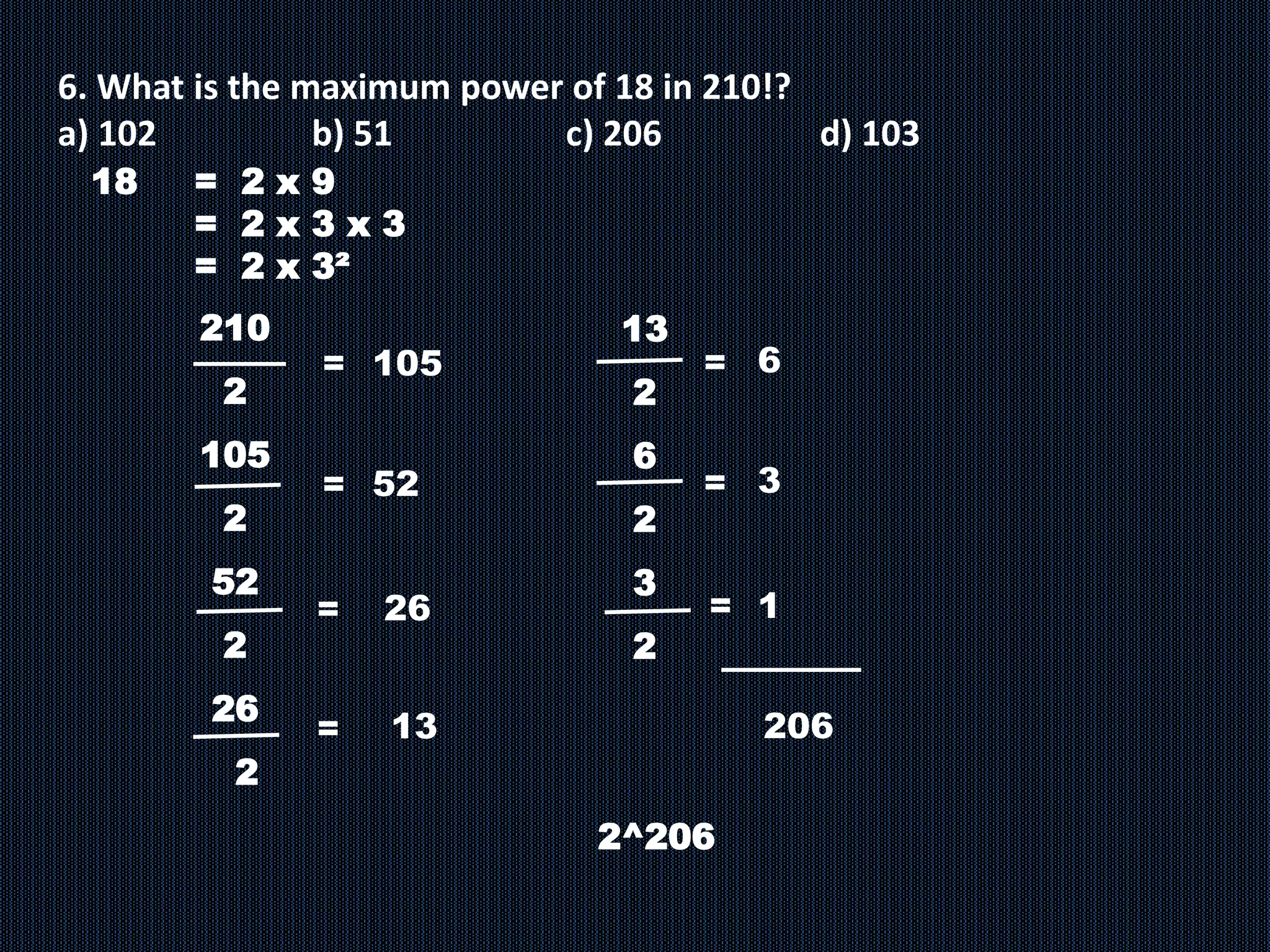 6. What is the maximum power of 18 in 210!?
a) 102 b) 51 c) 206 d) 103
18 = 2 x 9
= 2 x 3 x 3
= 2 x 3²
210
2
105
2
52
2
26
2
= 105
13
=
= 52
=
26
13
2
6
2
3
2
2^206
6
=
3
=
206
= 1
 