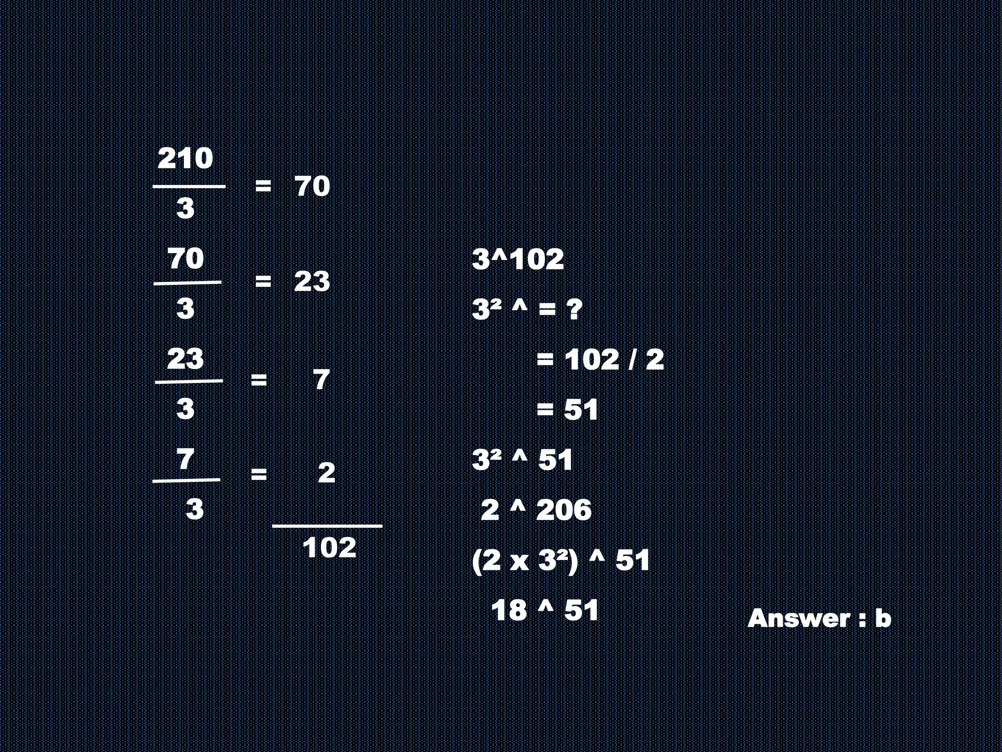 210
3
70
3
23
3
7
3
= 70
2
=
= 23
=
7
3^102
3² ^ = ?
= 102 / 2
= 51
3² ^ 51
2 ^ 206
(2 x 3²) ^ 51
18 ^ 51
102
Answer : b
 