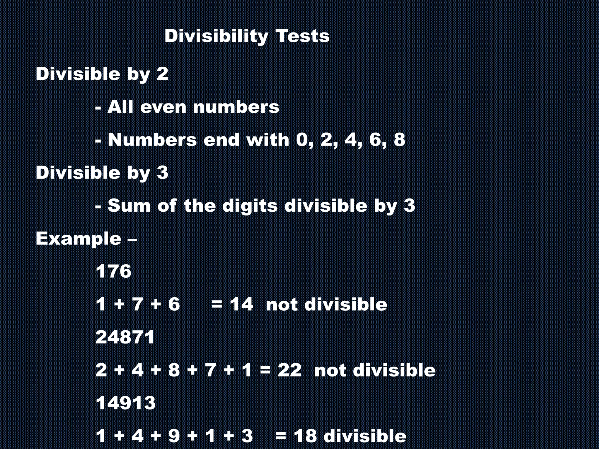 Divisibility Tests
Divisible by 2
- All even numbers
- Numbers end with 0, 2, 4, 6, 8
Divisible by 3
- Sum of the digits divisible by 3
Example –
176
1 + 7 + 6 = 14 not divisible
24871
2 + 4 + 8 + 7 + 1 = 22 not divisible
14913
1 + 4 + 9 + 1 + 3 = 18 divisible
 