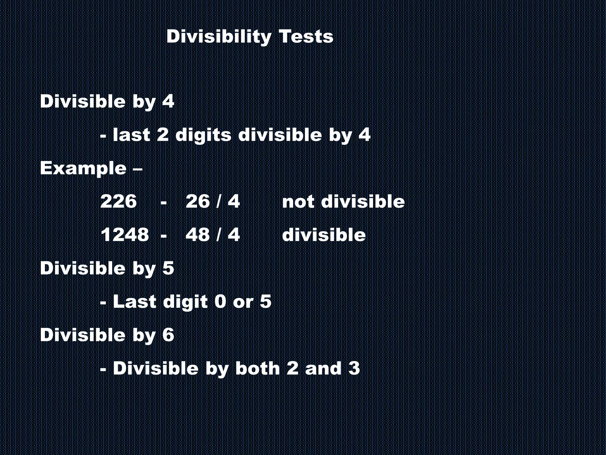 Divisibility Tests
Divisible by 4
- last 2 digits divisible by 4
Example –
226 - 26 / 4 not divisible
1248 - 48 / 4 divisible
Divisible by 5
- Last digit 0 or 5
Divisible by 6
- Divisible by both 2 and 3
 