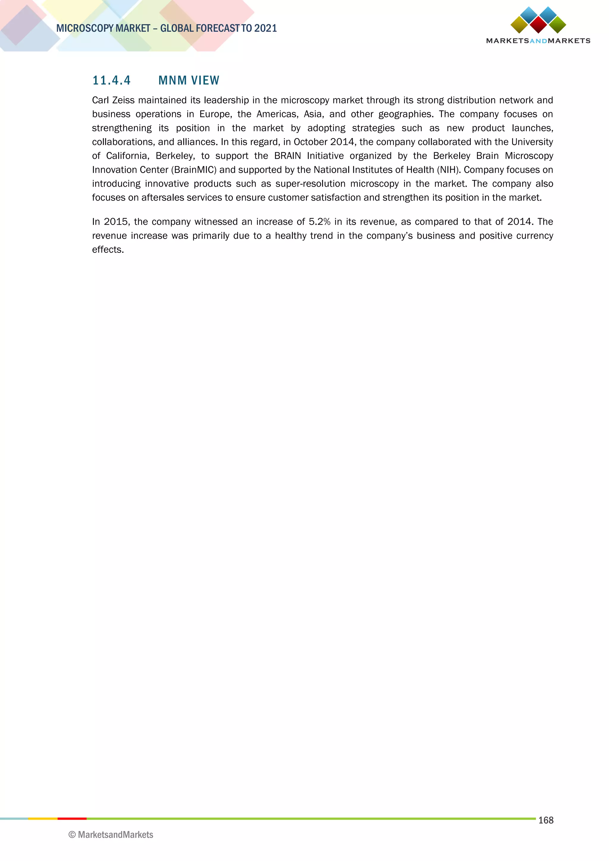 168
MICROSCOPY MARKET – GLOBAL FORECAST TO 2021
© MarketsandMarkets
11.4.4 MNM VIEW
Carl Zeiss maintained its leadership in the microscopy market through its strong distribution network and
business operations in Europe, the Americas, Asia, and other geographies. The company focuses on
strengthening its position in the market by adopting strategies such as new product launches,
collaborations, and alliances. In this regard, in October 2014, the company collaborated with the University
of California, Berkeley, to support the BRAIN Initiative organized by the Berkeley Brain Microscopy
Innovation Center (BrainMIC) and supported by the National Institutes of Health (NIH). Company focuses on
introducing innovative products such as super-resolution microscopy in the market. The company also
focuses on aftersales services to ensure customer satisfaction and strengthen its position in the market.
In 2015, the company witnessed an increase of 5.2% in its revenue, as compared to that of 2014. The
revenue increase was primarily due to a healthy trend in the company’s business and positive currency
effects.
 