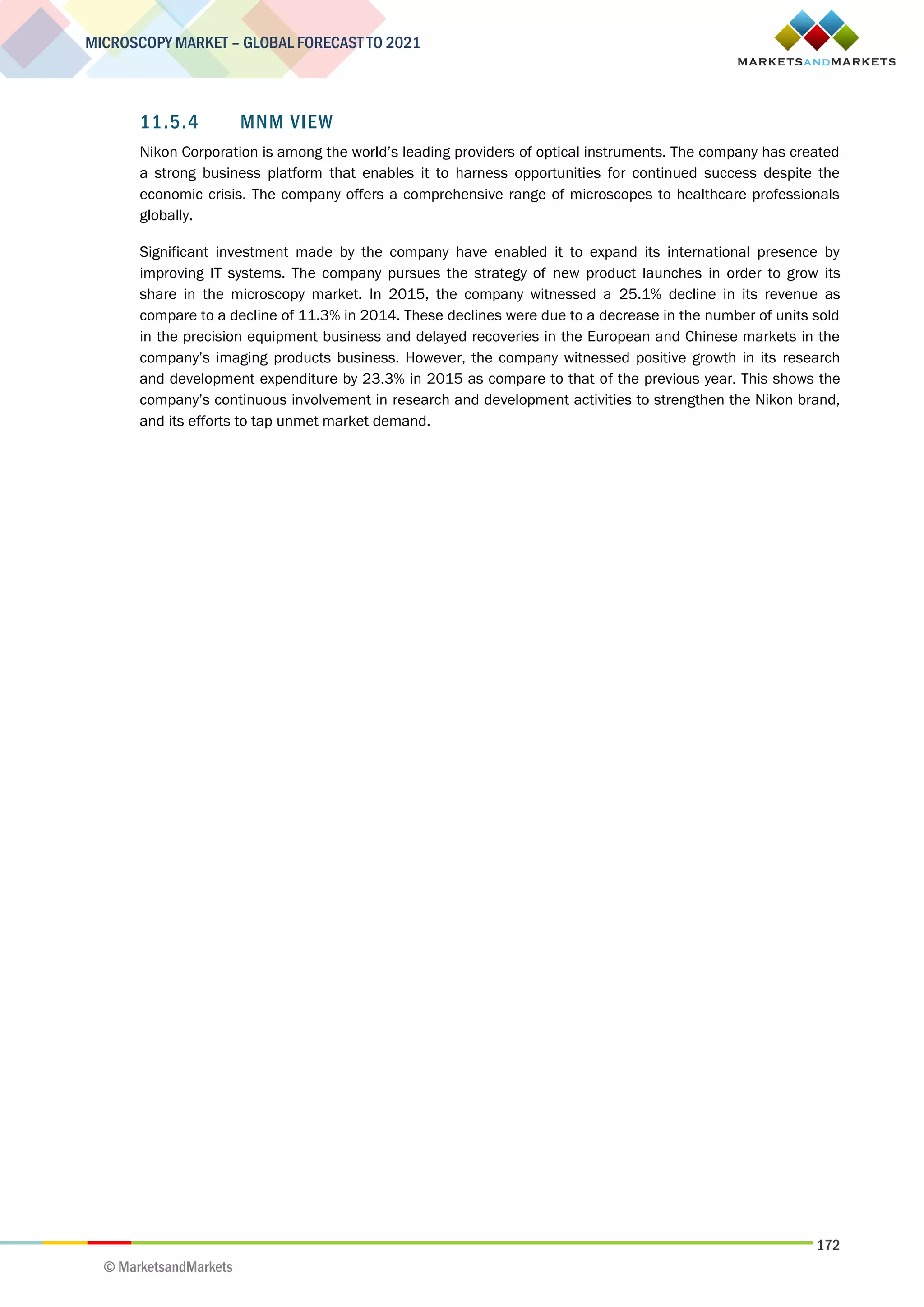 172
MICROSCOPY MARKET – GLOBAL FORECAST TO 2021
© MarketsandMarkets
11.5.4 MNM VIEW
Nikon Corporation is among the world’s leading providers of optical instruments. The company has created
a strong business platform that enables it to harness opportunities for continued success despite the
economic crisis. The company offers a comprehensive range of microscopes to healthcare professionals
globally.
Significant investment made by the company have enabled it to expand its international presence by
improving IT systems. The company pursues the strategy of new product launches in order to grow its
share in the microscopy market. In 2015, the company witnessed a 25.1% decline in its revenue as
compare to a decline of 11.3% in 2014. These declines were due to a decrease in the number of units sold
in the precision equipment business and delayed recoveries in the European and Chinese markets in the
company’s imaging products business. However, the company witnessed positive growth in its research
and development expenditure by 23.3% in 2015 as compare to that of the previous year. This shows the
company’s continuous involvement in research and development activities to strengthen the Nikon brand,
and its efforts to tap unmet market demand.
 