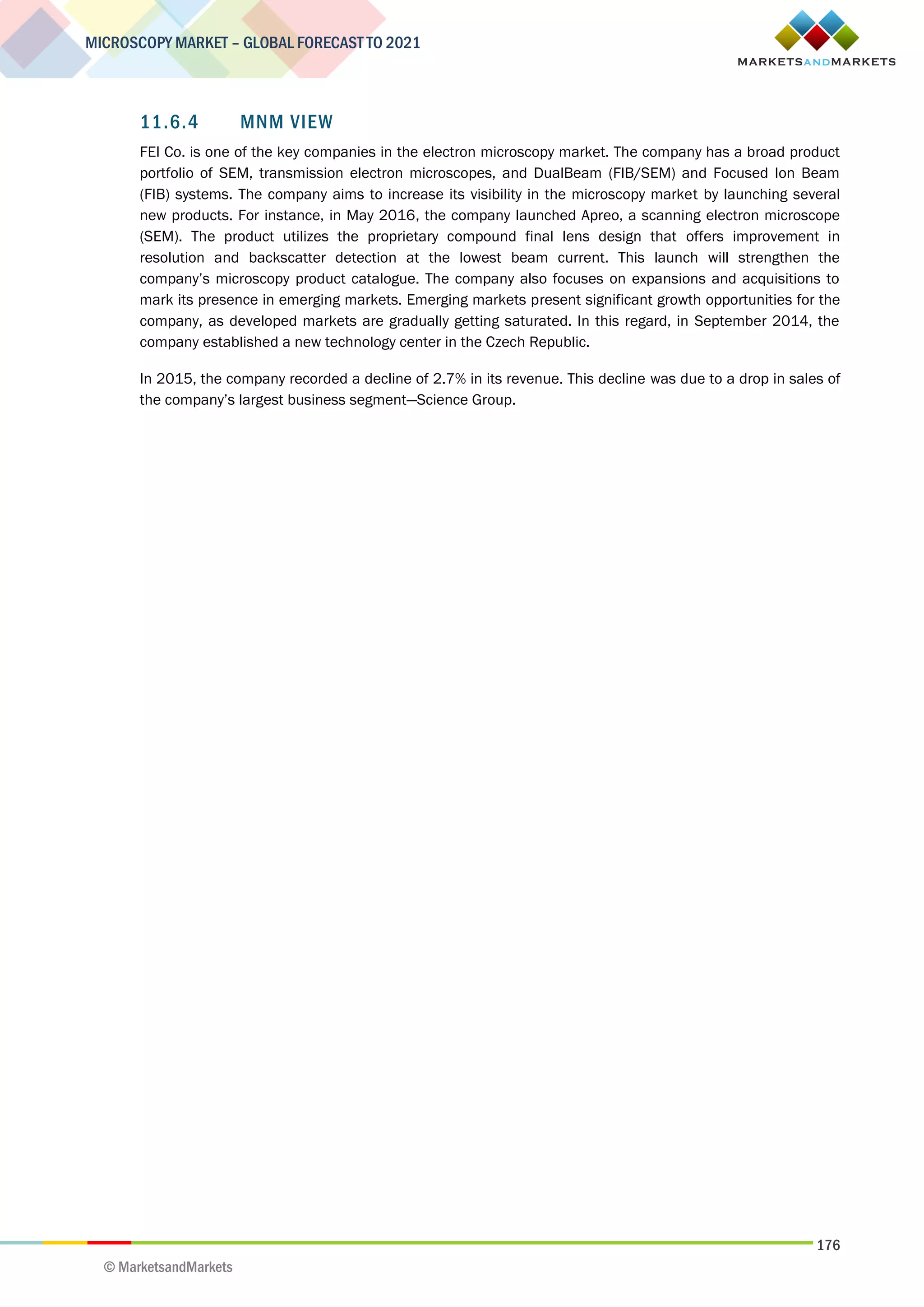 176
MICROSCOPY MARKET – GLOBAL FORECAST TO 2021
© MarketsandMarkets
11.6.4 MNM VIEW
FEI Co. is one of the key companies in the electron microscopy market. The company has a broad product
portfolio of SEM, transmission electron microscopes, and DualBeam (FIB/SEM) and Focused Ion Beam
(FIB) systems. The company aims to increase its visibility in the microscopy market by launching several
new products. For instance, in May 2016, the company launched Apreo, a scanning electron microscope
(SEM). The product utilizes the proprietary compound final lens design that offers improvement in
resolution and backscatter detection at the lowest beam current. This launch will strengthen the
company’s microscopy product catalogue. The company also focuses on expansions and acquisitions to
mark its presence in emerging markets. Emerging markets present significant growth opportunities for the
company, as developed markets are gradually getting saturated. In this regard, in September 2014, the
company established a new technology center in the Czech Republic.
In 2015, the company recorded a decline of 2.7% in its revenue. This decline was due to a drop in sales of
the company’s largest business segment—Science Group.
 