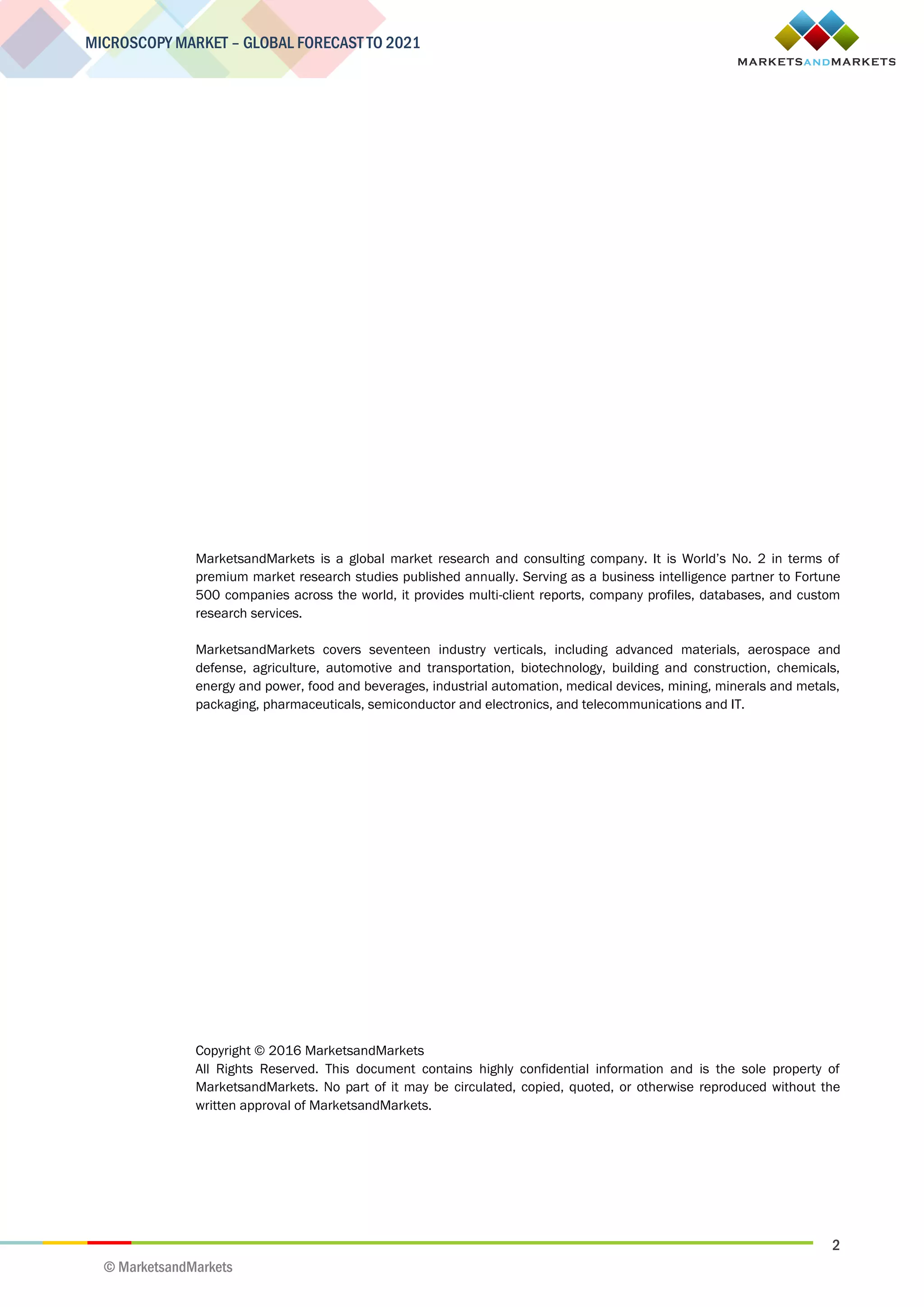 2
MICROSCOPY MARKET – GLOBAL FORECAST TO 2021
© MarketsandMarkets
MarketsandMarkets is a global market research and consulting company. It is World’s No. 2 in terms of
premium market research studies published annually. Serving as a business intelligence partner to Fortune
500 companies across the world, it provides multi-client reports, company profiles, databases, and custom
research services.
MarketsandMarkets covers seventeen industry verticals, including advanced materials, aerospace and
defense, agriculture, automotive and transportation, biotechnology, building and construction, chemicals,
energy and power, food and beverages, industrial automation, medical devices, mining, minerals and metals,
packaging, pharmaceuticals, semiconductor and electronics, and telecommunications and IT.
Copyright © 2016 MarketsandMarkets
All Rights Reserved. This document contains highly confidential information and is the sole property of
MarketsandMarkets. No part of it may be circulated, copied, quoted, or otherwise reproduced without the
written approval of MarketsandMarkets.
 