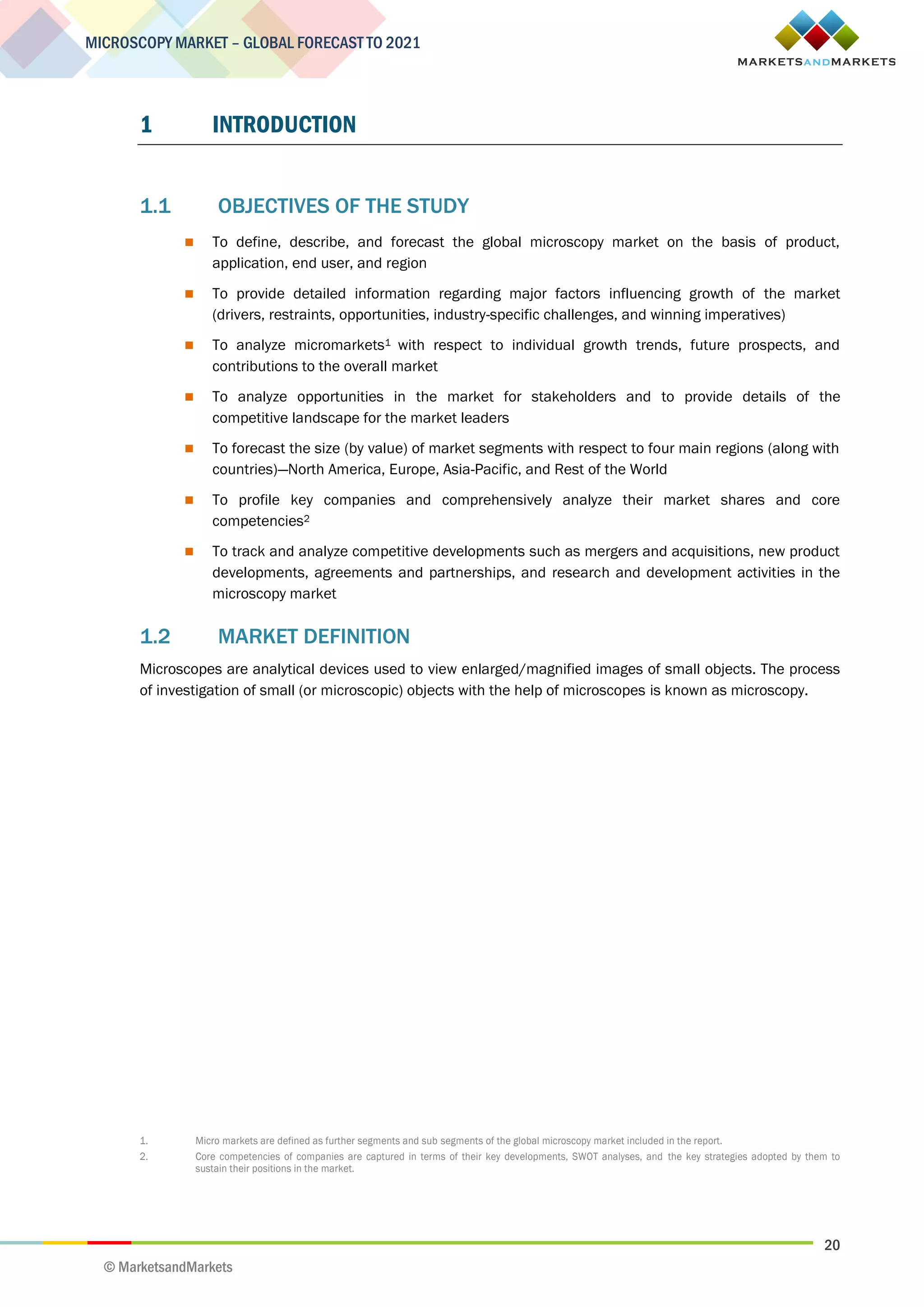 20
MICROSCOPY MARKET – GLOBAL FORECAST TO 2021
© MarketsandMarkets
1 INTRODUCTION
1.1 OBJECTIVES OF THE STUDY
 To define, describe, and forecast the global microscopy market on the basis of product,
application, end user, and region
 To provide detailed information regarding major factors influencing growth of the market
(drivers, restraints, opportunities, industry-specific challenges, and winning imperatives)
 To analyze micromarkets1 with respect to individual growth trends, future prospects, and
contributions to the overall market
 To analyze opportunities in the market for stakeholders and to provide details of the
competitive landscape for the market leaders
 To forecast the size (by value) of market segments with respect to four main regions (along with
countries)—North America, Europe, Asia-Pacific, and Rest of the World
 To profile key companies and comprehensively analyze their market shares and core
competencies2
 To track and analyze competitive developments such as mergers and acquisitions, new product
developments, agreements and partnerships, and research and development activities in the
microscopy market
1.2 MARKET DEFINITION
Microscopes are analytical devices used to view enlarged/magnified images of small objects. The process
of investigation of small (or microscopic) objects with the help of microscopes is known as microscopy.
1. Micro markets are defined as further segments and sub segments of the global microscopy market included in the report.
2. Core competencies of companies are captured in terms of their key developments, SWOT analyses, and the key strategies adopted by them to
sustain their positions in the market.
 