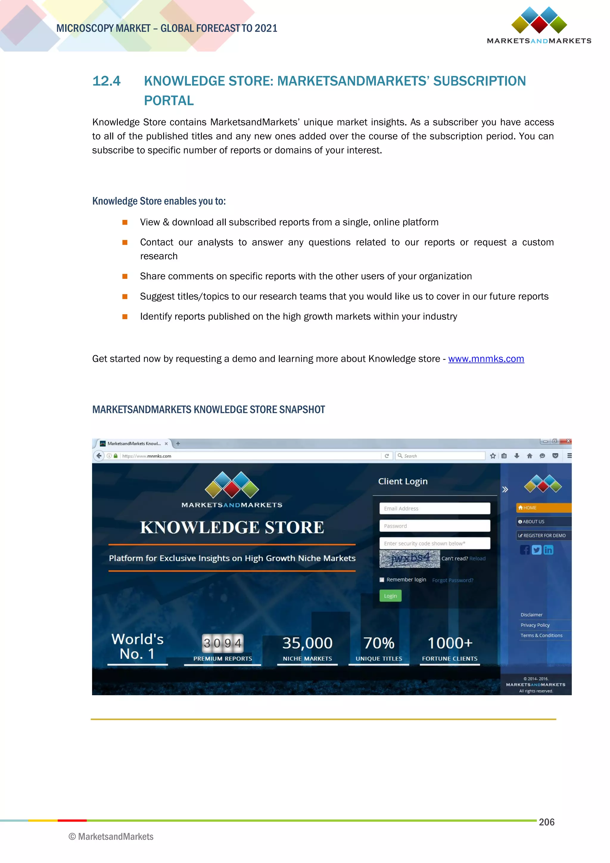 206
MICROSCOPY MARKET – GLOBAL FORECAST TO 2021
© MarketsandMarkets
12.4 KNOWLEDGE STORE: MARKETSANDMARKETS’ SUBSCRIPTION
PORTAL
Knowledge Store contains MarketsandMarkets’ unique market insights. As a subscriber you have access
to all of the published titles and any new ones added over the course of the subscription period. You can
subscribe to specific number of reports or domains of your interest.
Knowledge Store enables you to:
 View & download all subscribed reports from a single, online platform
 Contact our analysts to answer any questions related to our reports or request a custom
research
 Share comments on specific reports with the other users of your organization
 Suggest titles/topics to our research teams that you would like us to cover in our future reports
 Identify reports published on the high growth markets within your industry
Get started now by requesting a demo and learning more about Knowledge store - www.mnmks.com
MARKETSANDMARKETS KNOWLEDGE STORE SNAPSHOT
 
