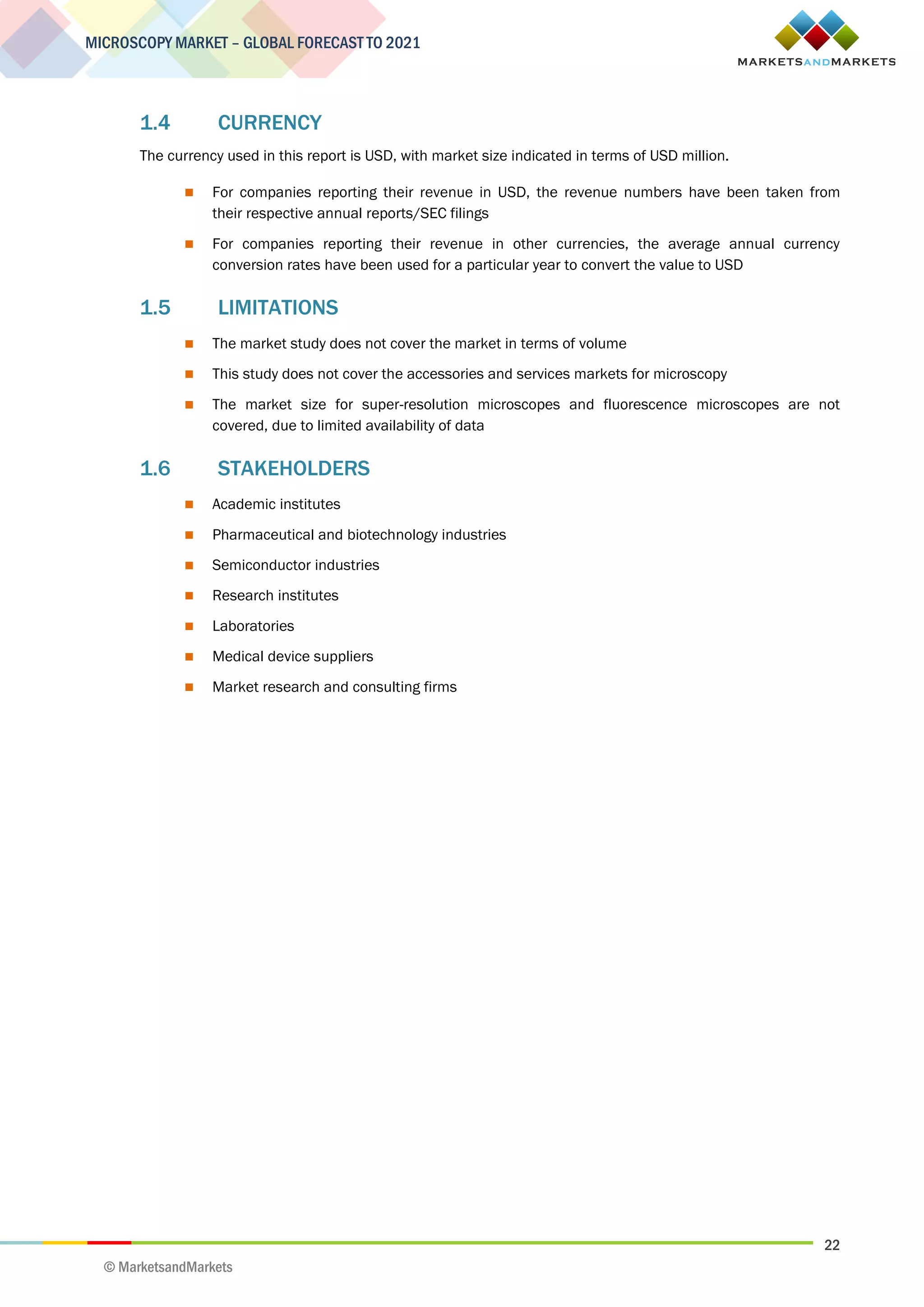 22
MICROSCOPY MARKET – GLOBAL FORECAST TO 2021
© MarketsandMarkets
1.4 CURRENCY
The currency used in this report is USD, with market size indicated in terms of USD million.
 For companies reporting their revenue in USD, the revenue numbers have been taken from
their respective annual reports/SEC filings
 For companies reporting their revenue in other currencies, the average annual currency
conversion rates have been used for a particular year to convert the value to USD
1.5 LIMITATIONS
 The market study does not cover the market in terms of volume
 This study does not cover the accessories and services markets for microscopy
 The market size for super-resolution microscopes and fluorescence microscopes are not
covered, due to limited availability of data
1.6 STAKEHOLDERS
 Academic institutes
 Pharmaceutical and biotechnology industries
 Semiconductor industries
 Research institutes
 Laboratories
 Medical device suppliers
 Market research and consulting firms
 