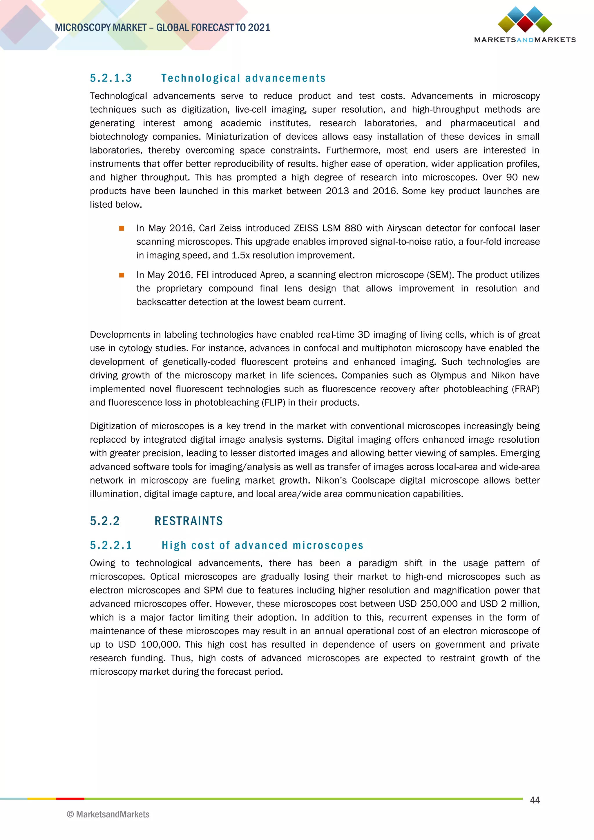 44
MICROSCOPY MARKET – GLOBAL FORECAST TO 2021
© MarketsandMarkets
5.2.1.3 Technological advancements
Technological advancements serve to reduce product and test costs. Advancements in microscopy
techniques such as digitization, live-cell imaging, super resolution, and high-throughput methods are
generating interest among academic institutes, research laboratories, and pharmaceutical and
biotechnology companies. Miniaturization of devices allows easy installation of these devices in small
laboratories, thereby overcoming space constraints. Furthermore, most end users are interested in
instruments that offer better reproducibility of results, higher ease of operation, wider application profiles,
and higher throughput. This has prompted a high degree of research into microscopes. Over 90 new
products have been launched in this market between 2013 and 2016. Some key product launches are
listed below.
 In May 2016, Carl Zeiss introduced ZEISS LSM 880 with Airyscan detector for confocal laser
scanning microscopes. This upgrade enables improved signal-to-noise ratio, a four-fold increase
in imaging speed, and 1.5x resolution improvement.
 In May 2016, FEI introduced Apreo, a scanning electron microscope (SEM). The product utilizes
the proprietary compound final lens design that allows improvement in resolution and
backscatter detection at the lowest beam current.
Developments in labeling technologies have enabled real-time 3D imaging of living cells, which is of great
use in cytology studies. For instance, advances in confocal and multiphoton microscopy have enabled the
development of genetically-coded fluorescent proteins and enhanced imaging. Such technologies are
driving growth of the microscopy market in life sciences. Companies such as Olympus and Nikon have
implemented novel fluorescent technologies such as fluorescence recovery after photobleaching (FRAP)
and fluorescence loss in photobleaching (FLIP) in their products.
Digitization of microscopes is a key trend in the market with conventional microscopes increasingly being
replaced by integrated digital image analysis systems. Digital imaging offers enhanced image resolution
with greater precision, leading to lesser distorted images and allowing better viewing of samples. Emerging
advanced software tools for imaging/analysis as well as transfer of images across local-area and wide-area
network in microscopy are fueling market growth. Nikon’s Coolscape digital microscope allows better
illumination, digital image capture, and local area/wide area communication capabilities.
5.2.2 RESTRAINTS
5.2.2.1 High cost of advanced microscopes
Owing to technological advancements, there has been a paradigm shift in the usage pattern of
microscopes. Optical microscopes are gradually losing their market to high-end microscopes such as
electron microscopes and SPM due to features including higher resolution and magnification power that
advanced microscopes offer. However, these microscopes cost between USD 250,000 and USD 2 million,
which is a major factor limiting their adoption. In addition to this, recurrent expenses in the form of
maintenance of these microscopes may result in an annual operational cost of an electron microscope of
up to USD 100,000. This high cost has resulted in dependence of users on government and private
research funding. Thus, high costs of advanced microscopes are expected to restraint growth of the
microscopy market during the forecast period.
 