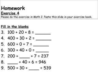 Fill in the blanks 100 + 20 + 8 = ______ 400 + 30 + 2 = ______ 600 + 0 + 7 = ______ 300 + 40 + 0 = _____ 200 + ____ + 7 = 237 ____ + 40 + 6 = 946 500 + 30 + ____ = 539 Homework Exercise 4 Please do the exercise in Math 2. Paste this slide in your exercise book. 
