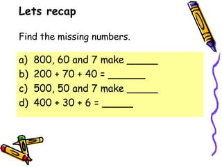 Lets recap Find the missing numbers. 800, 60 and 7 make _____ 200 + 70 + 40 = ______ 500, 50 and 7 make _____ 400 + 30 + 6 = _____ 