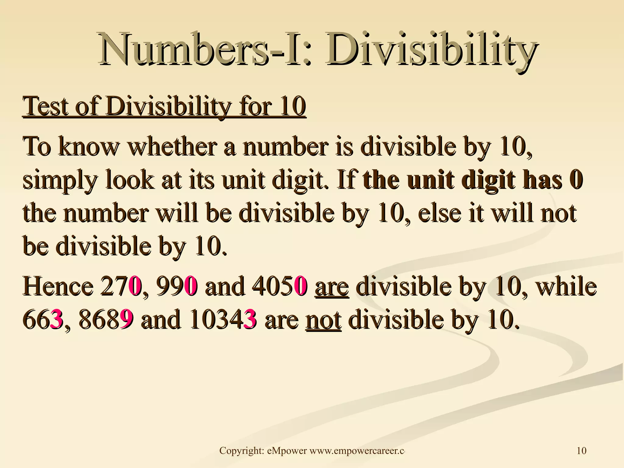 Numbers-I: Divisibility Test of Divisibility for 10 To know whether a number is divisible by 10, simply look at its unit digit. If  the unit digit has 0  the number will be divisible by 10, else it will not be divisible by 10. Hence 27 0 , 99 0  and 405 0   are  divisible by 10, while 66 3 , 868 9  and 1034 3  are  not  divisible by 10.  