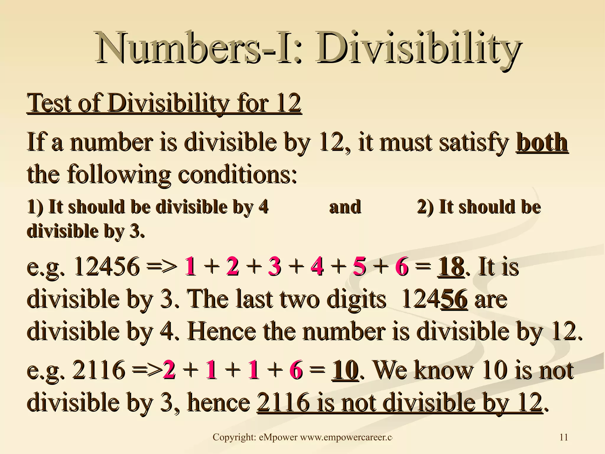 Numbers-I: Divisibility Test of Divisibility for 12 If a number is divisible by 12, it must satisfy  both  the following conditions: 1) It should be divisible by 4 and  2) It should be divisible by 3. e.g. 12456 =>  1  +  2  +  3  +  4  +  5  +  6  =  18 . It is divisible by 3. The last two digits  124 56  are divisible by 4. Hence the number is divisible by 12. e.g. 2116 => 2   +   1   +   1   +   6  =  10 . We know 10 is not divisible by 3, hence  2116 is not divisible by 12 . 