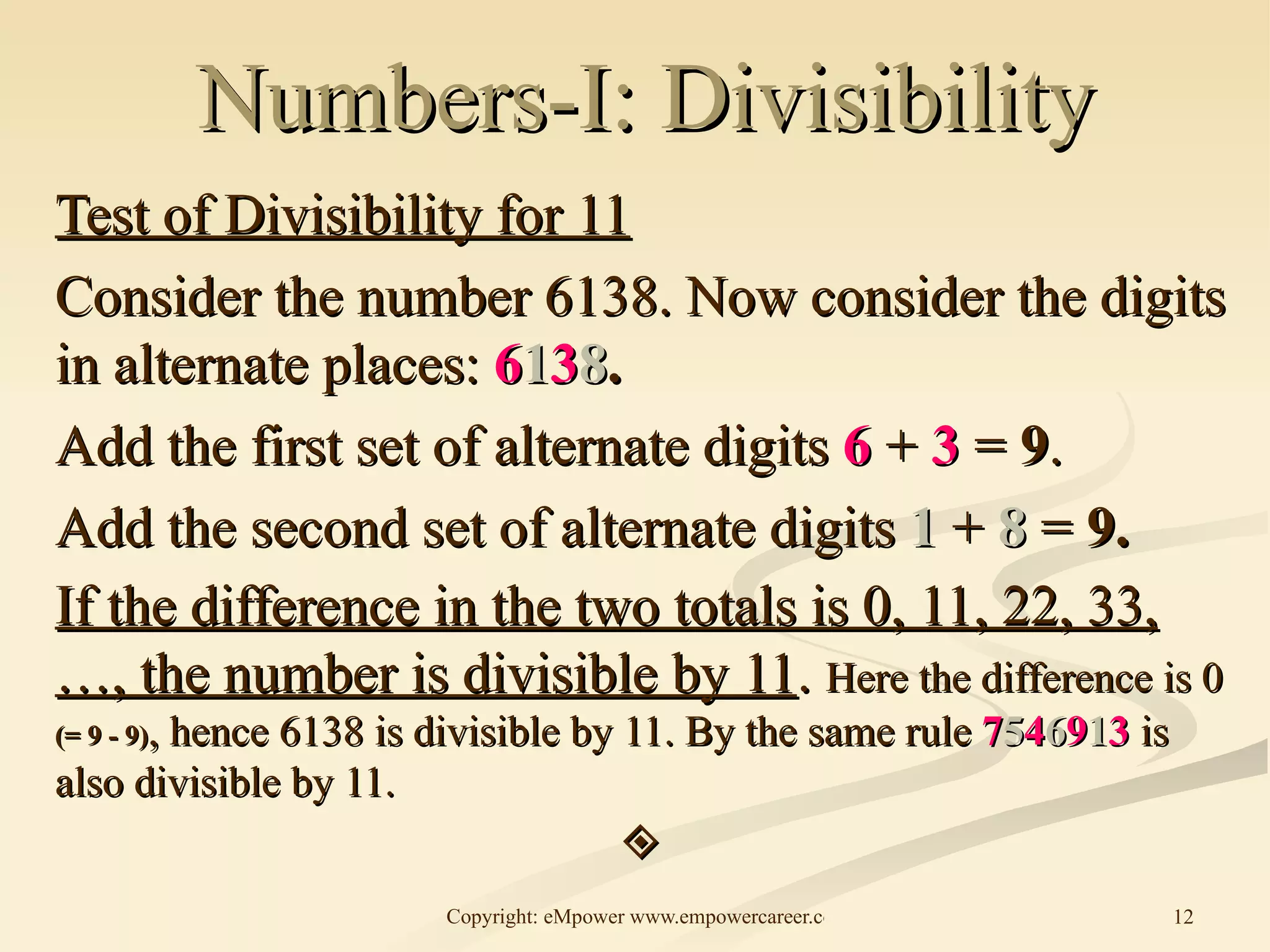 Numbers-I: Divisibility Test of Divisibility for 11 Consider the number 6138. Now consider the digits in alternate places:  6 1 3 8 .  Add the first set of alternate digits  6  +  3  =  9 . Add the second set of alternate digits  1  +  8  =  9. If the difference in the two totals is 0, 11, 22, 33, …, the number is divisible by 11 .  Here the difference is 0  (= 9 - 9) , hence 6138 is divisible by 11. By the same rule  7 5 4 6 9 1 3   is also divisible by 11.  