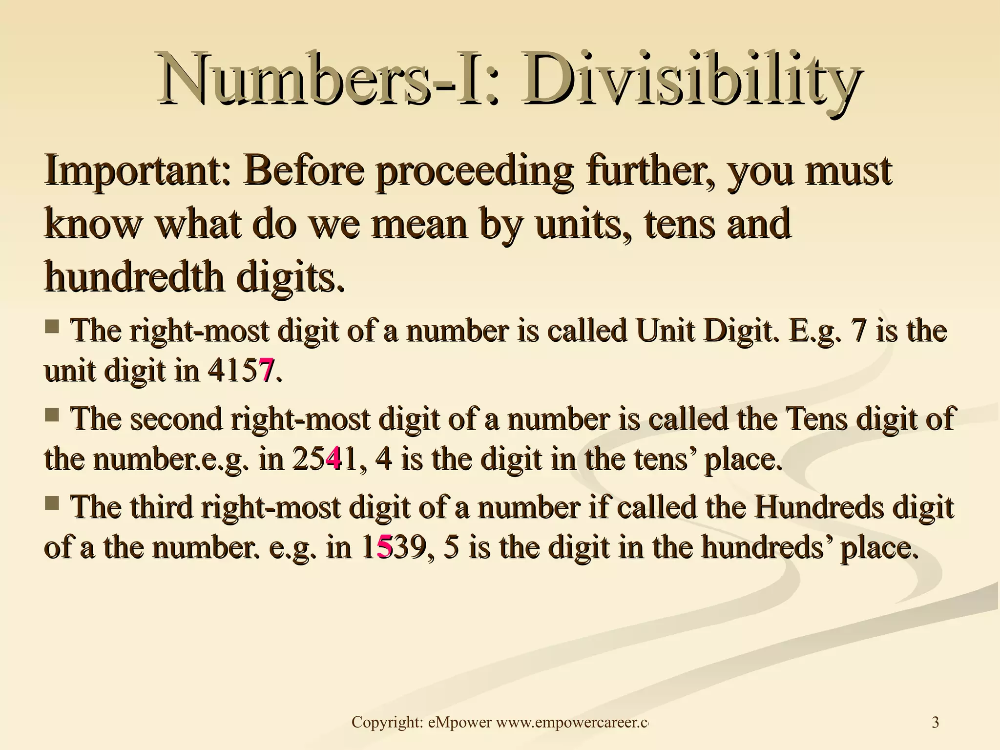 Numbers-I: Divisibility Important: Before proceeding further, you must know what do we mean by units, tens and hundredth digits.  The right-most digit of a number is called Unit Digit. E.g. 7 is the unit digit in 415 7 . The second right-most digit of a number is called the Tens digit of the number.e.g. in 25 4 1, 4 is the digit in the tens’ place. The third right-most digit of a number if called the Hundreds digit of a the number. e.g. in 1 5 39, 5 is the digit in the hundreds’ place. 