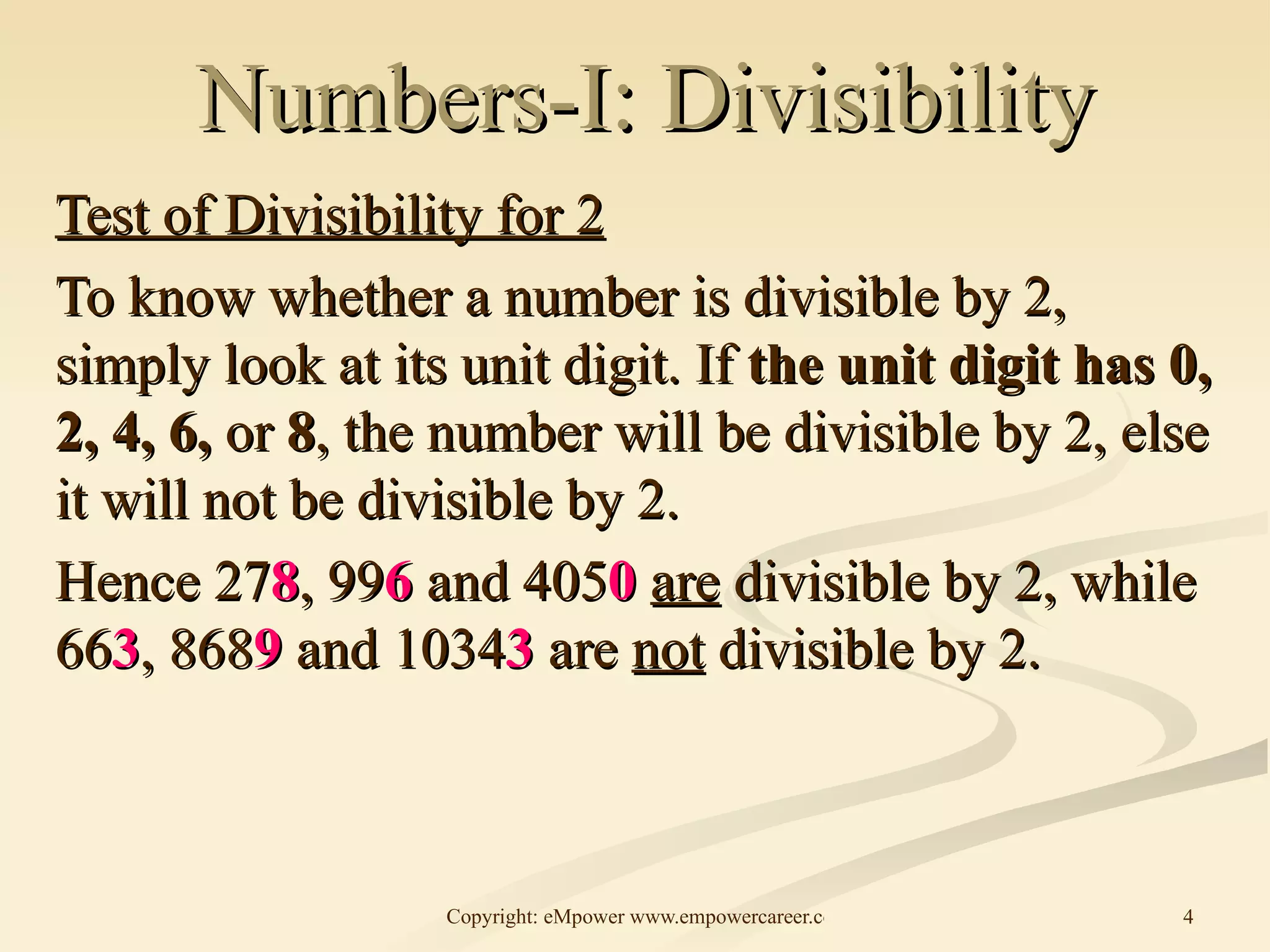 Numbers-I: Divisibility Test of Divisibility for 2 To know whether a number is divisible by 2, simply look at its unit digit. If  the unit digit has 0, 2, 4, 6,  or  8 , the number will be divisible by 2, else it will not be divisible by 2. Hence 27 8 , 99 6  and 405 0   are  divisible by 2, while 66 3 , 868 9  and 1034 3  are  not  divisible by 2.  