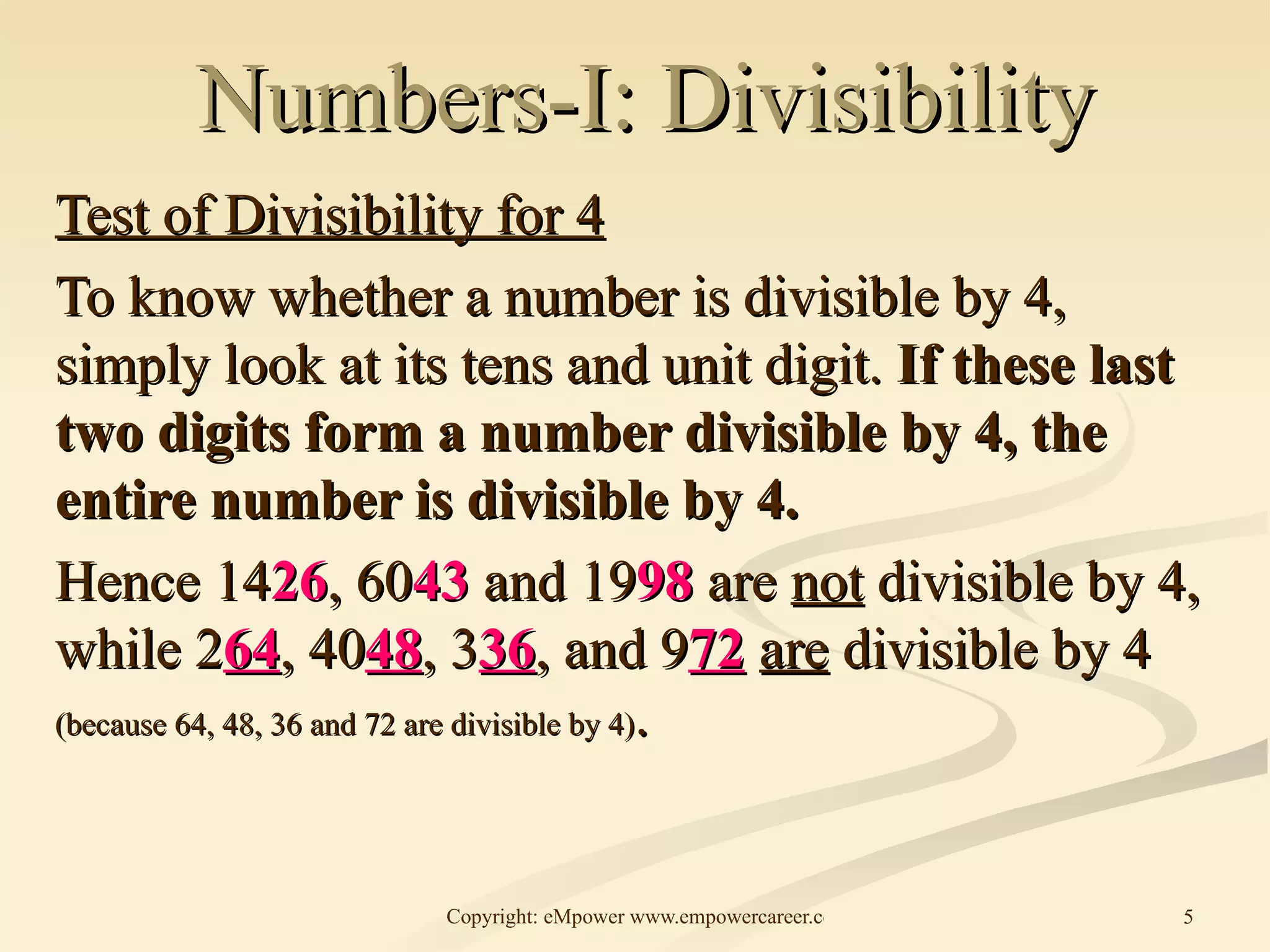Numbers-I: Divisibility Test of Divisibility for 4 To know whether a number is divisible by 4, simply look at its tens and unit digit.  If these last two digits form a number divisible by 4, the entire number is divisible by 4.  Hence 14 26 , 60 43  and 19 98  are  not  divisible by 4, while 2 64 , 40 48 , 3 36 , and 9 72   are  divisible by 4  (because 64, 48, 36 and 72 are divisible by 4) . 