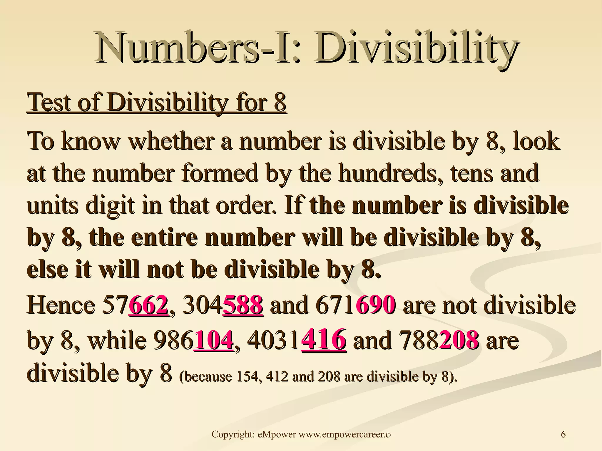 Numbers-I: Divisibility Test of Divisibility for 8 To know whether a number is divisible by 8, look at the number formed by the hundreds, tens and units digit in that order. If  the number is divisible by 8, the entire number will be divisible by 8, else it will not be divisible by 8. Hence 57 662 , 304 588  and 671 690  are not divisible by 8, while 986 104 , 4031 416  and 788 208  are divisible by 8  (because 154, 412 and 208 are divisible by 8). 