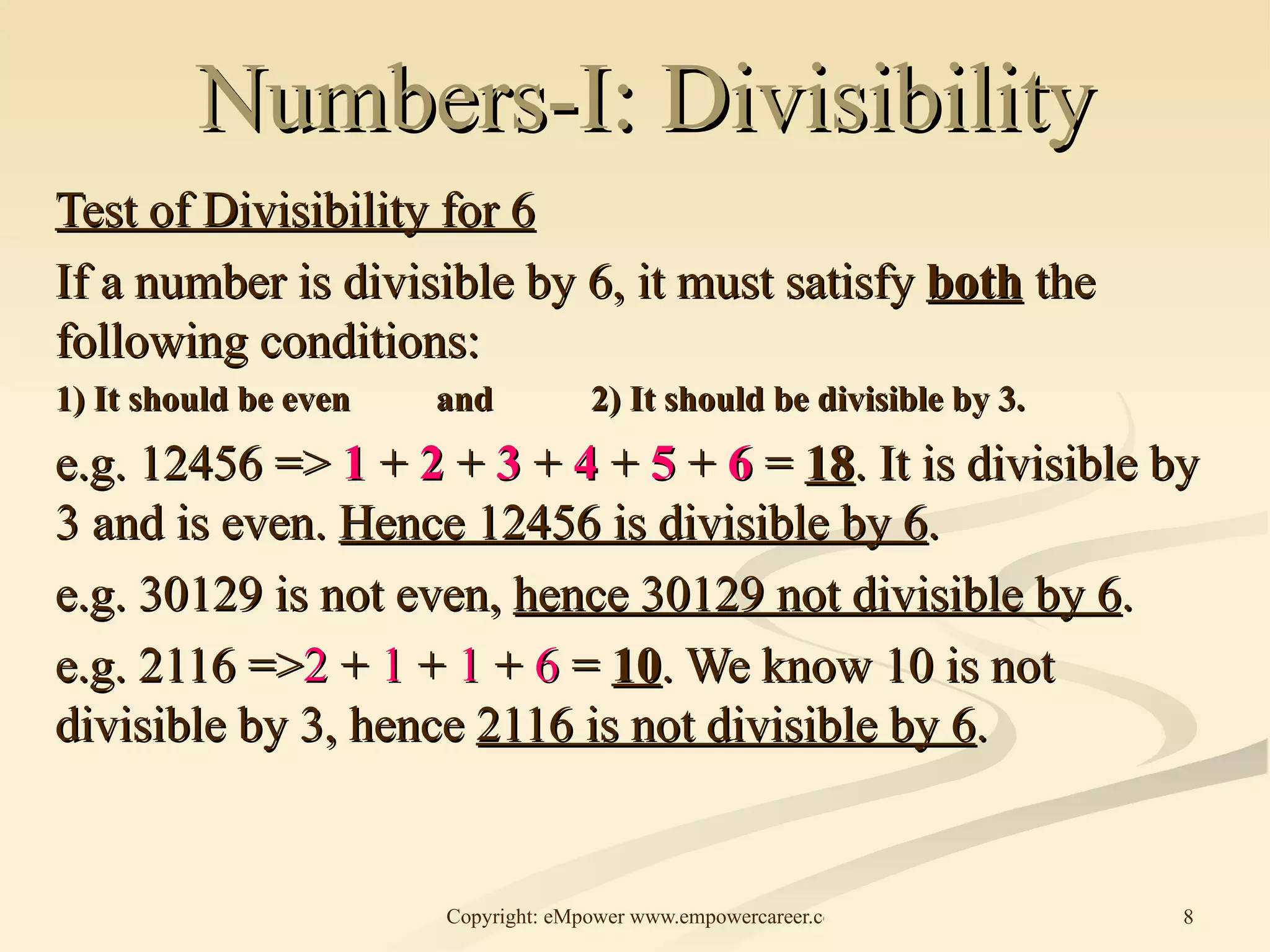 Numbers-I: Divisibility Test of Divisibility for 6 If a number is divisible by 6, it must satisfy  both  the following conditions: 1) It should be even and  2) It should be divisible by 3. e.g. 12456 =>  1  +  2  +  3  +  4  +  5  +  6  =  18 . It is divisible by 3 and is even.  Hence 12456 is divisible by 6 .  e.g. 30129 is not even,  hence 30129 not divisible by 6 . e.g. 2116 => 2  +  1  +  1  +  6  =  10 . We know 10 is not divisible by 3, hence  2116 is not divisible by 6 . 