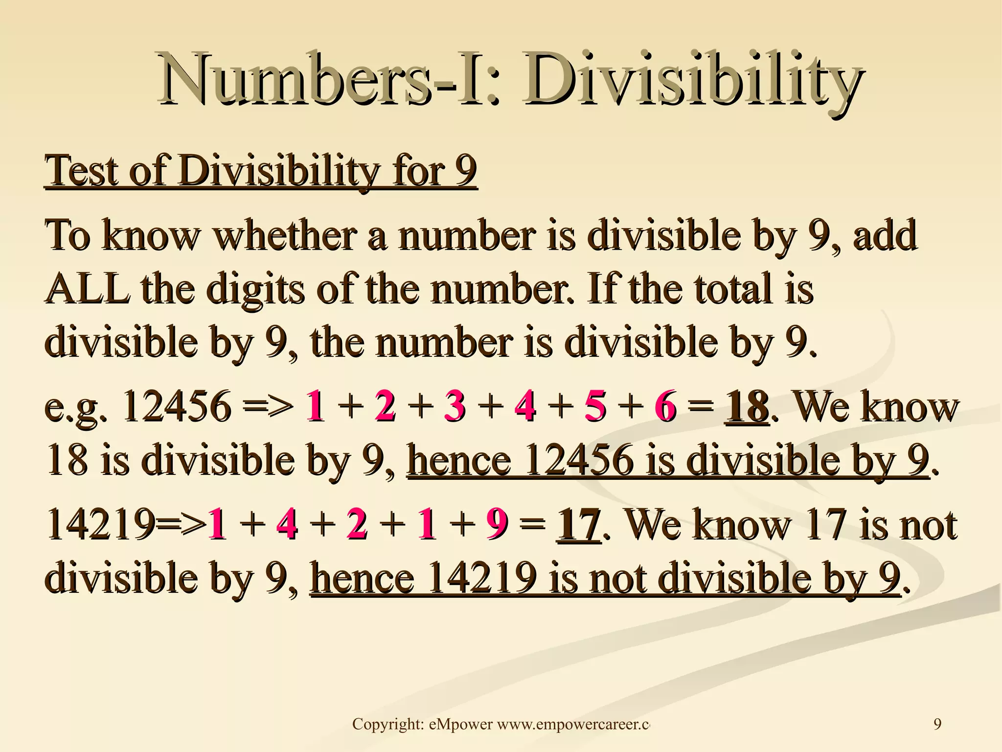 Numbers-I: Divisibility Test of Divisibility for 9 To know whether a number is divisible by 9, add ALL the digits of the number. If the total is divisible by 9, the number is divisible by 9. e.g. 12456 =>  1  +  2  +  3  +  4  +  5  +  6  =  18 . We know 18 is divisible by 9,  hence 12456 is divisible by 9 . 14219=> 1  +  4  +  2  +  1  +  9  =  17 . We know 17 is not divisible by 9,  hence 14219 is not divisible by 9 .  