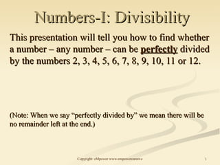 Numbers-I: Divisibility This presentation will tell you how to find whether a number – any number – can be  perfectly  divided by the numbers 2, 3, 4, 5, 6, 7, 8, 9, 10, 11 or 12. (Note: When we say “perfectly divided by” we mean there will be no remainder left at the end.) 