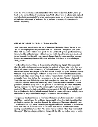 unto the broken spirit; an utterance of love to a world in despair. Let us, then, go
back to the old methods of welcoming men. With all newness of scheme and method
and plan in the conduct of Christian service, never drop out of your speech the tone
of invitation, the music of welcome, the broad and generous call to ample—to
infinite hospitality.
GREAT TEXTS OF THE BIBLE, "Come with Us
And Moses said unto Hobab, the son of Reuel the Midianite, Moses’ father in law,
We are journeying unto the place of which the Lord said, I will give it you: come
thou with us, and we will do thee good: for the Lord hath spoken good concerning
Israel. And he said unto him, I will not go; but I will depart to mine own land, and
to my kindred. And he said, Leave us not, I pray thee; forasmuch as thou knowest
how we are to encamp in the wilderness, and thou shalt be to us instead of eyes.
Num_10:29-31.
The Israelites reached Sinai in three months after leaving Egypt. They remained
there for at least nine months, and amidst the solitude of those wild rocks they kept
the first Passover—the anniversary of their deliverance. “On the twentieth day of
the second month” they began again their march through the grim, unknown desert.
One can fancy their thoughts and fears as they looked forward to the enemies and
trials which might be awaiting them. In these circumstances this story comes in most
naturally. Some time before the encampment broke up from Sinai, a relative of
Moses by marriage, Hobab by name, had come into the camp on a visit. He was a
Midianite by race; one of the wandering tribes from the south-east of the Arabian
peninsula. He knew every foot of the ground, as such men do. He knew where the
springs were and the herbage, the camping-places, the short-cuts, and the safest
routes. So Moses, who had no doubt forgotten much of the little desert skill he had
learned in keeping Jethro’s flock, prayed Hobab to remain with them and give them
the benefit of his practical knowledge—“to be to us instead of eyes.”
The passage has been treated in two very different ways. Some expositors consider
that Moses was to blame for seeking a human guide when God had given the pillar
of cloud to conduct the Israelites through the wilderness. Maclaren takes this view.
The historian, he says, after recording the appeal to Hobab, passes on to describe at
once how “the ark of the covenant of the Lord went before them to search out a
resting-place for them,” and how “the cloud was upon them when they went out of
the camp.” The historian puts the two things side by side, not calling on us to notice
100
 