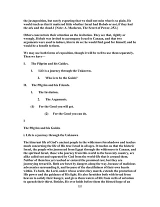 the juxtaposition, but surely expecting that we shall not miss what is so plain. He
would teach us that it mattered little whether Israel had Hobab or not, if they had
the ark and the cloud.1 [Note: A. Maclaren, The Secret of Power, 252.]
Others concentrate their attention on the invitation. They see that, rightly or
wrongly, Hobab was invited to accompany Israel to Canaan, and that two
arguments were used to induce, him to do so: he would find good for himself, and he
would be a benefit to them.
We may use both forms of exposition, though it will be well to use them separately.
Then we have—
I. The Pilgrim and his Guides.
1. Life is a journey through the Unknown.
2. Who is to be the Guide?
II. The Pilgrim and his Friends.
1. The Invitation.
2. The Arguments.
(1) For the Good you will get.
(2) For the Good you can do.
I
The Pilgrim and his Guides
i. Life is a journey through the Unknown
The itinerant life of God’s ancient people in the wilderness foreshadows and teaches
much concerning the life of His true Israel in all ages. It teaches us that the historic
Israel, the people who journeyed from Egypt through the wilderness to Canaan, and
the spiritual Israel, those who journey from this world to the heavenly country, are
alike called out and separated by God from the world-life that is around them.
Neither of them has yet reached or entered the promised rest, but they are
journeying toward it. Both are beset by dangers along the way, because of malicious
adversaries surrounding it, and because of the deceitfulness of their own hearts
within. To both, the Lord, under whose orders they march, extends the protection of
His power and the guidance of His light. He also furnishes both with bread from
heaven to satisfy their hunger, and gives them waters of life from wells of salvation
to quench their thirst. Besides, He ever holds before them the blessed hope of an
101
 