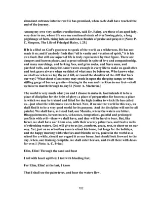 abundant entrance into the rest He has promised, when each shall have reached the
end of the journey.
Among my own very earliest recollections, said Dr. Rainy, are those of an aged lady,
very dear to me, whose life was one continued strain of overflowing piety, a long
pilgrimage of faith, rising into an unbroken Beulah of praise and prayer.1 [Note: P.
C. Simpson, The Life of Principal Rainy, i. 25.]
If It is a libel on God’s goodness to speak of the world as a wilderness. He has not
made it so; and if anybody finds that “all is vanity and vexation of spirit,” it is his
own fault. But still one aspect of life is truly represented by that figure. There are
dangers and barren places, and a great solitude in spite of love and companionship,
and many marchings, and lurking foes, and grim rocks, and fierce suns, and
parched wells, and shapeless sand wastes enough in every life to make us quail often
and look grave always when we think of what may be before us. Who knows what
we shall see when we top the next hill, or round the shoulder of the cliff that bars
our way? What shout of an enemy may crash in upon the sleeping camp; or what
stifling gorge of barren granite—blazing in the sun and trackless to our feet—shall
we have to march through to-day?2 [Note: A. Maclaren.]
The world is very much what you and I choose to make it. God intends it to be a
place of discipline for the heirs of glory; a place of preparation for heaven; a place
in which we may be trained and fitted for the high destiny to which He has called
us—just what the wilderness was to Israel. Now, if we use the world in this way, we
shall find it to be a very good world for its purpose. And the discipline will not be all
painful. We shall have, as Israel had, our Marahs, where the waters are bitter.
Disappointments, bereavements, sicknesses, temptations, painful and prolonged
conflicts with evil—these we shall have, and they will be hard to bear. But, like
Israel, we shall have our Elims also, with their seventy palm trees, and twelve wells
of refreshing waters. God will give to us joy, comforts, peace, rest, to cheer us on our
way. Yet, just as no schoolboy counts school his home, but longs for the holidays,
and the happy meeting with relatives and friends; so we, placed in the world as a
school for a while, should not regard it as our home; but should look forward to the
day, when, our training complete, we shall enter heaven, and dwell there with Jesus
for ever.1 [Note: A. C. Price.]
Elim, Elim! Through the sand and heat
I toil with heart uplifted, I toil with bleeding feet;
For Elim, Elim! at the last, I know
That I shall see the palm-trees, and hear the waters flow.
102
 
