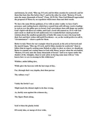 and demons, he cried, “Rise up, O Lord, and let thine enemies be scattered; and let
them that hate thee flee before thee”; and in the other he cried, “Return, O Lord,
unto the many thousands of Israel” (Num_10:35-36). Thus God Himself superseded
the proposal of Moses by an expedient which more than met their needs.
We have the same Divine guidance, if we will; in sober reality we have God’s
presence; and waiting hearts which have ceased from self-will may receive leading
as real as ever the pillar gave to Israel. God’s providence does still shape our paths;
God’s Spirit will direct us within, and God’s word will counsel us. If we will wait
and watch we shall not be left undirected. It is wonderful how much practical
wisdom about the smallest perplexities of daily life comes to men who keep both
their feet and their wishes still until Providence—or, as the world prefers to call it,
“circumstances”—clears a path for them.
Better to take Moses for our example when he prayed, as the ark set forward and
the march began, “Rise up, O Lord, and let thine enemies be scattered,” than to
follow him in eagerly seeking some Hobab or other to show us where we should go.
Better to commit our resting times to God with Moses’ prayer when the ark halted,
“Return, O Lord, unto the many thousands of Israel,” and so to repose under the
shadow of the Almighty, than to seek safety in having some man with us “who
knows how we are to encamp in this wilderness.”
Whither, midst falling dew,
While glow the heavens with the last steps of day,
Far, through their rosy depths, dost thou pursue
Thy solitary way?
Vainly the fowler’s eye
Might mark thy distant night to do thee wrong,
As, darkly seen against the crimson sky,
Thy figure floats along.
Seek’st thou the plashy brink
Of weedy lake, or marge of river wide,
104
 