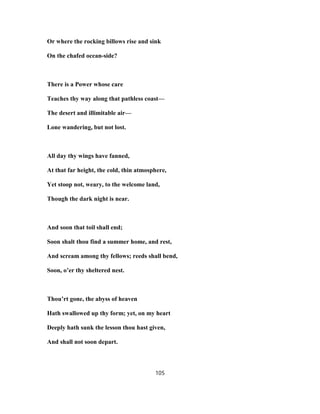 Or where the rocking billows rise and sink
On the chafed ocean-side?
There is a Power whose care
Teaches thy way along that pathless coast—
The desert and illimitable air—
Lone wandering, but not lost.
All day thy wings have fanned,
At that far height, the cold, thin atmosphere,
Yet stoop not, weary, to the welcome land,
Though the dark night is near.
And soon that toil shall end;
Soon shalt thou find a summer home, and rest,
And scream among thy fellows; reeds shall bend,
Soon, o’er thy sheltered nest.
Thou’rt gone, the abyss of heaven
Hath swallowed up thy form; yet, on my heart
Deeply hath sunk the lesson thou hast given,
And shall not soon depart.
105
 
