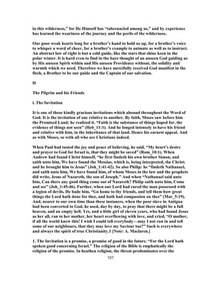 in this wilderness,” for He Himself has “tabernacled among us,” and by experience
has learned the weariness of the journey and the perils of the wilderness.
Our poor weak hearts long for a brother’s hand to hold us up, for a brother’s voice
to whisper a word of cheer, for a brother’s example to animate as well as to instruct.
An abstract law of right is but a cold guide, like the stars that shine keen in the
polar winter. It is hard even to find in the bare thought of an unseen God guiding us
by His unseen Spirit within and His unseen Providence without, the solidity and
warmth which we need. Therefore we have mercifully received God manifest in the
flesh, a Brother to be our guide and the Captain of our salvation.
II
The Pilgrim and his Friends
i. The Invitation
It is one of those kindly gracious invitations which abound throughout the Word of
God. It is the invitation of one relative to another. By faith, Moses saw before him
the Promised Land; he realized it. “Faith is the substance of things hoped for, the
evidence of things not seen” (Heb_11:1). And he longed intensely to have his friend
and relative with him, in the inheritance of that land. Hence his earnest appeal. And
as with Moses, so with all who are Christians indeed.
When Paul had tasted the joy and peace of believing, he said, “My heart’s desire
and prayer to God for Israel is, that they might be saved” (Rom_10:1). When
Andrew had found Christ himself, “he first findeth his own brother Simon, and
saith unto him, We have found the Messias, which is, being interpreted, the Christ;
and he brought him to Jesus” (Joh_1:41-42). So also Philip: he “findeth Nathanael,
and saith unto him, We have found him, of whom Moses in the law and the prophets
did write, Jesus of Nazareth, the son of Joseph.” And when “Nathanael said unto
him, Can there any good thing come out of Nazareth? Philip saith unto him, Come
and see” (Joh_1:45-46). Further, when our Lord had cured the man possessed with
a legion of devils, He bade him, “Go home to thy friends, and tell them how great
things the Lord hath done for thee, and hath had compassion on thee” (Mar_5:19).
And, nearer to our own time than these instances, when the poor slave in Antigua
had been converted to God, he used, day by day, to pray that there might be a full
heaven, and an empty hell. Yes, and a little girl of eleven years, who had found Jesus
as her all, ran to her mother, her heart overflowing with love, and cried, “O mother,
if all the world knew this! I wish I could tell everybody—may I not run in and tell
some of our neighbours, that they may love my Saviour too?” Such is everywhere
and always the spirit of true Christianity.1 [Note: A. Maclaren.]
1. The Invitation is a promise, a promise of good in the future. “For the Lord hath
spoken good concerning Israel.” The religion of the Bible is emphatically the
religion of the promise. In heathen religion, the threat predominates over the
107
 