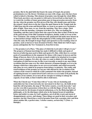 promise. But in the glad faith that boasts the name of Gospel, the promise
predominates over the threat. Christians are men with a hope, men who have been
called to inherit a blessing. This element of promise runs through the whole Bible.
What book anywhere can you point to with such a forward look as that book? As
we watch the worthies of many generations pass in long procession onwards, from
the day when the promise was first given of the One who should come and bruise
the serpent’s head, down to the day when the aged Simeon in the Temple took the
Child Jesus into his arms and blessed Him, we seem to see upon every forehead a
glow of light. These men, we say, front the sunrising. They have a hope. Their
journey is into the morning. A purpose is in their eyes. They are looking for
something, and they look as those look who expect in due time to find. If this be true
of the general tone of the Old Testament Scriptures, doubly, trebly is it true of the
New Testament. The coming of Christ has only quickened and made more intense in
us that instinct of hope which the old prophecies of His coming first inspired. For
when He came, He brought in larger hopes and opened to us far-reaching vistas of
promise, such as had never been dreamed of before. Only think how full of eager,
joyous anticipation the New Testament is, from first to last.
2. The promise is of a Place, “The place of which the Lord said, I will give it you.”
The progress of human knowledge has made it difficult to think and speak of
heaven as believing men used to think and speak of it. But, while there is a certain
grain of reasonableness in the argument for silence with respect to heaven and the
things of heaven, there is by no means so much weight to be attached to it as many
people seem to suppose. For after all, when we come to think of it, this changed
conception of what heaven may be like is not traceable so much to any marvellous
revolution that has come over the whole character of human thought, as it is to the
changes which have taken place in our own several minds, and which necessarily
take place in every mind in its progress from infancy to maturity. The reality and
trustworthiness of the promise are not one whit affected by the revelation of the
vastness of the resources which lie at His command who makes the promise. Instead
of repining because we cannot dwarf God’s universe so as to make it fit perfectly the
smallness of our notions, let us turn all our energies to seeking to enlarge the
capacity of our faith, so that it shall be able to hold more.
When the Church says “Come thou with us” to any who are hesitating and
undecided, her face is heavenwards, her movement is in that way, she holds in her
hand the roll of promise, the map of “the better country, even the heavenly,” and
sees her own title to possession written there as with the finger of God. She is not
lured onwards by the dreams of natural enthusiasm, or by the flickering lights of
philosophy, or by the dim hopes which arise in the human breast of something
better and nobler to come, by God’s goodness, out of all this wrack and storm of
disappointment, sorrow, and change. These things are good in their own place and
measure, but the Church has a word of promise from God, a promise clear and firm
about another life, a perfect state, “a better country, an heavenly.”1 [Note: A.
Raleigh.]
108
 