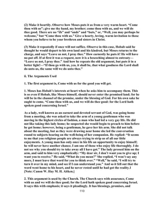 (2) Make it heartily. Observe how Moses puts it as from a very warm heart. “Come
thou with us”; give me thy hand, my brother; come thou with us, and we will do
thee good. There are no “ifs” and “ands” and “buts,” or, “Well, you may perhaps be
welcome,” but “Come thou with us.” Give a hearty, loving, warm invitation to those
whom you believe to be your brethren and sisters in Christ.
(3) Make it repeatedly if once will not suffice. Observe in this case, Hobab said he
thought he would depart to his own land and his kindred, but Moses returns to the
charge, and says “Leave us not, I pray thee.” How earnestly he puts it! He will have
no put off. If at first it was a request, now it is a beseeching almost to entreaty—
“Leave us not, I pray thee.” And how he repeats the old argument, but puts it in a
better light!—“If thou go with us, yea, it shall be, that what goodness the Lord shall
do unto us, the same will we do unto thee.”
ii. The Arguments Used
1. The first argument is, Come with us for the good you will get.
1. Moses has Hobab’s interests at heart when he asks him to accompany them. This
is so even if Hobab, like Moses himself, should never enter the promised land; for he
will be in the channel of the promise, under the blessing of God. For his own sake he
ought to come, “Come thou with us, and we will do thee good: for the Lord hath
spoken good concerning Israel.”
As a lady, well known as an earnest and devoted servant of God, was going home
from a meeting, she was asked to take the arm of a young gentleman who was
moving in the highest circles of fashion, a man who had led a very gay life. He did
not like taking this lady home; he suspected she would begin to preach to him before
he got home; however, being a gentleman, he gave her his arm. She did not talk
about the meeting, but as they were drawing near home she led the conversation
round to subjects bearing on the well-being of her companion. He replied: “It seems
to me that you religious people are always trying to strip us of all our little
enjoyments. A young man has only once in his life an opportunity to enjoy himself;
he will never have another chance. I am one of those who enjoy life thoroughly. I do
not see why you should try to take away all I have got.” The lady pressed him on the
arm, and said to him very emphatically: “My dear sir, I don’t want you to give up; I
want you to receive.” He said, “What do you mean?” She replied, “I won’t say any
more, I must leave that word for you to think over.” “Well,” he said, “I will try to
turn it over in my mind, and see if I can understand you.” And so it fell out that the
word went home to his heart, and he never rested until he had got the reality.1
[Note: Canon W. Hay M. H. Aitken.]
2. This argument is used by the Church. The Church says with assurance, Come
with us and we will do thee good; for the Lord hath spoken good concerning Israel.
It says this with emphasis; it says it pleadingly. It has blessings, promises, and
110
 