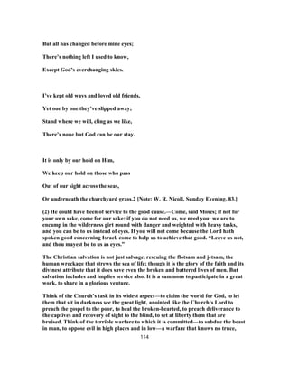 But all has changed before mine eyes;
There’s nothing left I used to know,
Except God’s everchanging skies.
I’ve kept old ways and loved old friends,
Yet one by one they’ve slipped away;
Stand where we will, cling as we like,
There’s none but God can be our stay.
It is only by our hold on Him,
We keep our hold on those who pass
Out of our sight across the seas,
Or underneath the churchyard grass.2 [Note: W. R. Nicoll, Sunday Evening, 83.]
(2) He could have been of service to the good cause.—Come, said Moses; if not for
your own sake, come for our sake: if you do not need us, we need you: we are to
encamp in the wilderness girt round with danger and weighted with heavy tasks,
and you can be to us instead of eyes. If you will not come because the Lord hath
spoken good concerning Israel, come to help us to achieve that good. “Leave us not,
and thou mayest be to us as eyes.”
The Christian salvation is not just salvage, rescuing the flotsam and jetsam, the
human wreckage that strews the sea of life; though it is the glory of the faith and its
divinest attribute that it does save even the broken and battered lives of men. But
salvation includes and implies service also. It is a summons to participate in a great
work, to share in a glorious venture.
Think of the Church’s task in its widest aspect—to claim the world for God, to let
them that sit in darkness see the great light, anointed like the Church’s Lord to
preach the gospel to the poor, to heal the broken-hearted, to preach deliverance to
the captives and recovery of sight to the blind, to set at liberty them that are
bruised. Think of the terrible warfare to which it is committed—to subdue the beast
in man, to oppose evil in high places and in low—a warfare that knows no truce,
114
 