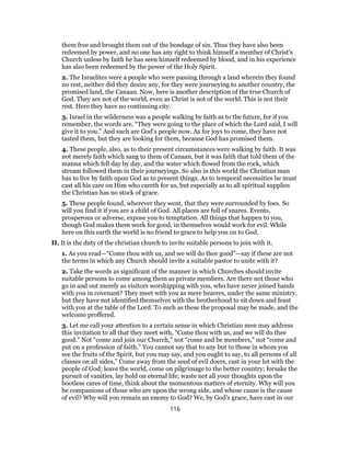 them free and brought them out of the bondage of sin. Thus they have also been
redeemed by power, and no one has any right to think himself a member of Christ’s
Church unless by faith he has seen himself redeemed by blood, and in his experience
has also been redeemed by the power of the Holy Spirit.
2. The Israelites were a people who were passing through a land wherein they found
no rest, neither did they desire any, for they were journeying to another country, the
promised land, the Canaan. Now, here is another description of the true Church of
God. They are not of the world, even as Christ is not of the world. This is not their
rest. Here they have no continuing city.
3. Israel in the wilderness was a people walking by faith as to the future, for if you
remember, the words are, “They were going to the place of which the Lord said, I will
give it to you.” And such are God’s people now. As for joys to come, they have not
tasted them, but they are looking for them, because God has promised them.
4. These people, also, as to their present circumstances were walking by faith. It was
not merely faith which sang to them of Canaan, but it was faith that told them of the
manna which fell day by day, and the water which flowed from the rock, which
stream followed them in their journeyings. So also in this world the Christian man
has to live by faith upon God as to present things. As to temporal necessities he must
cast all his care on Him who careth for us, but especially as to all spiritual supplies
the Christian has no stock of grace.
5. These people found, wherever they went, that they were surrounded by foes. So
will you find it if you are a child of God. All places are full of snares. Events,
prosperous or adverse, expose you to temptation. All things that happen to you,
though God makes them work for good, in themselves would work for evil. While
here on this earth the world is no friend to grace to help you on to God.
II. It is the duty of the christian church to invite suitable persons to join with it.
1. As you read—“Come thou with us, and we will do thee good”—say if these are not
the terms in which any Church should invite a suitable pastor to unite with it?
2. Take the words as significant of the manner in which Churches should invite
suitable persons to come among them as private members. Are there not those who
go in and out merely as visitors worshipping with you, who have never joined hands
with you in covenant? They meet with you as mere hearers, under the same ministry,
but they have not identified themselves with the brotherhood to sit down and feast
with you at the table of the Lord. To such as these the proposal may be made, and the
welcome proffered.
3. Let me call your attention to a certain sense in which Christian men may address
this invitation to all that they meet with, “Come thou with us, and we will do thee
good.” Not “come and join our Church,” not “come and be members,” not “come and
put on a profession of faith.” You cannot say that to any but to those in whom you
see the fruits of the Spirit, but you may say, and you ought to say, to all persons of all
classes on all sides,” Come away from the seed of evil doers, cast in your lot with the
people of God; leave the world, come on pilgrimage to the better country; forsake the
pursuit of vanities, lay hold on eternal life; waste not all your thoughts upon the
bootless cares of time, think about the momentous matters of eternity. Why will you
be companions of those who are upon the wrong side, and whose cause is the cause
of evil? Why will you remain an enemy to God? We, by God’s grace, have cast in our
116
 