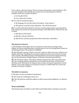 I. It is a life to a glorious destiny. The true Canaan of humanity is moral perfection. The
true soul marches on through life not in quest of some outward good, as did the
Israelites of old, but in quest of holiness.
1. It is the gift of God.
2. It is a motive for exertion.
II. It is a life of social benevolence.
1. The language of a true life is that of invitation. “Come with us.”
2. The spirit of a true life is that of kindness. “We will do thee good.”
III. It is a life under the benediction of heaven. God has spoken good concerning all the
holy and the true; all who are the genuine disciples of His Blessed Son. What has He said
to them?
1. That they are His friends.
2. That He is always with them.
3. That He has mansions prepared for them in the future. (Homilist.)
The journey to heaven
I. The Christian’s destination. He is not at home on earth, but is a stranger and a
pilgrim. He desires something better, and this desire is not to be disappointed. Heaven is
something promised. The prospect is delightful.
II. The Christian’s journey. Heaven is not only a place we desire, but one to which we are
rapidly advancing. Travelling does not mean a quiescent state of ease and rest; it means
active exertion. The different stages of Christian life do not represent simply advancing
age, but the attainment of higher degrees of Christian character and perfection.
III. The Christian’s desire—that others should accompany him. More especially is this
the case as regards relations and friends. It is his duty to invite them. It is part of his
Christian work. Well may he be eloquent when a matter of so grave importance is in the
balance. Let us seek company as we journey to heaven. It will be better for us here and
hereafter. (Preacher’s Analyst.)
The believer’s journey
I. The place of every true believer’s destination.
II. The means he is adopting to arrive at it.
III. The call which he would fain address to all his unconverted neighbours. (A. Roberts,
M. A.)
Moses and Hobab
The historian does not think it worth while to tell whether Moses’ attempt to secure the
118
 
