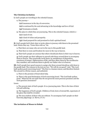 The Christian invitation
I. God’s people are travelling to the celestial Canaan.
1. The journey—
(1) Commences in the day of conversion.
(2) Is continued by the soul advancing in the knowledge and love of God.
(3) Terminates at death.
2. The place to which they are journeying. This is the celestial Canaan; which is—
(1) A land of rest.
(2) A land of riches and prosperity.
(3) A land prepared for and promised to God’s spiritual Israel.
II. God’s people feel it their duty to invite others to journey with them to the promised
land. Hence they say, “Come thou with us,” &c.
1. That there are many who are not in the way to this goodly land.
2. That there is room and freedom for more in the way to heaven.
3. That God’s people are anxious that others should join them in their way to heaven.
4. God’s people use their influence to prevail with those around them to accompany
them to heaven. They practically invite them, by amiableness of disposition,
sweetness of temper, righteousness of life; and thus allure them by the excellencies
they manifest, and constrain them to glorify our Father who is in heaven.
III. God’s people have good reasons to assign why those around should go with them to
the goodly land. The reasons in the text are two: “We will do you good”; and, “The Lord
hath spoken good concerning Israel.” The first is a human reason, and therefore limited.
The second is a Divine reason, and unlimited.
1. There is the promise of benevolent help.
2. There is the good declaration of God concerning Israel. “The Lord hath spoken
good.” What has He not said? Has He not given the most precious promises and the
most gracious assurances?
Learn:
1. The present state of God’s people. It is a journeying state. This is the time of their
toil and suffering.
2. The happiness of God’s people. Children of God, heirs of eternal life, expectants of
the glory that shall be revealed.
3. The true wisdom of those who are without. To accompany God’s people on their
heavenly pilgrimage. (J. Burns, D. D.)
The invitation of Moses to Hobab
122
 