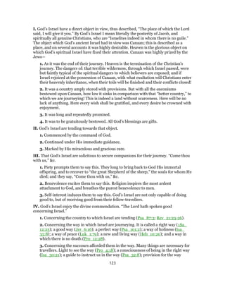 I. God’s Israel have a direct object in view, thus described, “The place of which the Lord
said, I will give it you.” By God’s Israel I mean literally the posterity of Jacob, and
spiritually all genuine Christians, who are “Israelites indeed in whom there is no guile.”
The object which God’s ancient Israel had in view was Canaan; this is described as a
place, and on several accounts it was highly desirable. Heaven is the glorious object on
which God’s spiritual Israel have fixed their attention. Canaan was highly prized by the
Jews—
1. As it was the end of their journey. Heaven is the termination of the Christian’s
journey. The dangers of: that terrible wilderness, through which Israel passed, were
but faintly typical of the spiritual dangers to which believers are exposed; and if
Israel rejoiced at the possession of Canaan, with what exultation will Christians enter
their heavenly inheritance, when their toils will be finished and their conflicts closed!
2. It was a country amply stored with provisions. But with all the enconiums
bestowed upon Canaan, how low it sinks in comparison with that “better country,” to
which we are journeying! This is indeed a land without scarceness. Here will be no
lack of anything. Here every wish shall be gratified, and every desire be crowned with
enjoyment.
3. It was long and repeatedly promised.
4. It was to be gratuitously bestowed. All God’s blessings are gifts.
II. God’s Israel are tending towards that object.
1. Commenced by the command of God.
2. Continued under His immediate guidance.
3. Marked by His miraculous and gracious care.
III. That God’s Israel are solicitous to secure companions for their journey. “Come thou
with us,” &c.
1. Piety prompts them to say this. They long to bring back to God His immortal
offspring, and to recover to “the great Shepherd of the sheep,” the souls for whom He
died; and they say, “Come thou with us,” &c.
2. Benevolence excites them to say this. Religion inspires the most ardent
attachment to God, and breathes the purest benevolence to men.
3. Self-interest induces them to say this. God’s Israel are not only capable of doing
good to, but of receiving good from their fellow-travellers.
IV. God’s Israel enjoy the divine commendation. “The Lord hath spoken good
concerning Israel.”
1. Concerning the country to which Israel are tending (Psa_87:3; Rev_21:23-26).
2. Concerning the way in which Israel are journeying. It is called a right way (1Sa_
12:23); a good way (Jer_6:16); a perfect way (Psa_101:2); a way of holiness (Isa_
35:8); a way of peace (Luk_1:79); a new and living way (Heb_10:20); and a way in
which there is no death (Pro_12:28).
3. Concerning the succours afforded them in the way. Many things are necessary for
travellers. Light to see the way (Pro_4:18); a consciousness of being in the right way
(Isa_30:21); a guide to instruct us in the way (Psa_32:8); provision for the way
123
 