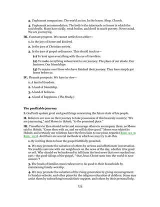 3. Unpleasant companions. The world an inn. In the house. Shop. Church.
4. Unpleasant accommodation. The body is the tabernacle or house in which the
soul dwells. Many have sickly, weak bodies, and dwell in much poverty. Never mind.
We are journeying.
III. Constant progress. We cannot settle down either—
1. In the joys of home and kindred.
2. In the joys of Christian society.
3. In the joys of gospel ordinances. This should teach us—
(1) To look upon everything with the eye of travellers.
(2) To make everything subservient to our journey. The place of our abode. Our
business. Our friendships.
(3) To rejoice over those who have finished their journey. They have simply got
home before us.
IV. Pleasant prospects. We have in view—
1. A land of freedom.
2. A land of friendship.
3. A land of holiness.
4. A land of happiness. (The Study.)
The profitable journey
I. God hath spoken great and good things concerning the future state of his people.
II. Believers are now on their journey to take possession of this heavenly country; “We
are journeying,” said Moses to Hobab, “to the promised place.”
III. Travellers to Zion should invite and encourage others to accompany them; as Moses
said to Hobab, “Come thou with us, and we will do thee good.” Moses was related to
Hobab; and certainly our relations have the first claim to our pious regards (Rom_9:1-3;
Rom_10:1). And there are several methods in which we may try to do this.
1. By inviting them to hear the gospel faithfully preached.
2. We may promote the salvation of others by serious and affectionate conversation.
We readily converse with our neighbours on the news of the day, whether it be good
or evil. Why should we be backward to tell them the best news that ever reached our
ears—the good tidings of the gospel, “ that Jesus Christ came into the world to save
sinners”?
3. The heads of families must endeavour to do good to their households by
maintaining family-worship.
4. We may promote the salvation of the rising generation by giving encouragement
to Sunday-schools, and other plans for the religious education of children. Some may
assist them by subscribing towards their support; and others by their personal help.
126
 