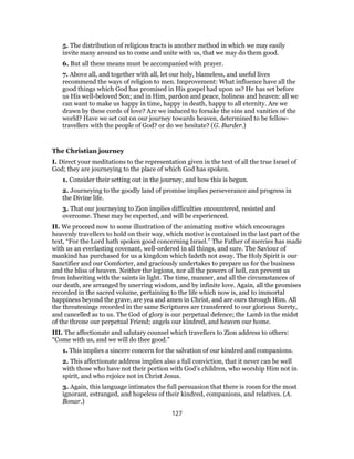 5. The distribution of religious tracts is another method in which we may easily
invite many around us to come and unite with us, that we may do them good.
6. But all these means must be accompanied with prayer.
7. Above all, and together with all, let our holy, blameless, and useful lives
recommend the ways of religion to men. Improvement: What influence have all the
good things which God has promised in His gospel had upon us? He has set before
us His well-beloved Son; and in Him, pardon and peace, holiness and heaven: all we
can want to make us happy in time, happy in death, happy to all eternity. Are we
drawn by these cords of love? Are we induced to forsake the sins and vanities of the
world? Have we set out on our journey towards heaven, determined to be fellow-
travellers with the people of God? or do we hesitate? (G. Burder.)
The Christian journey
I. Direct your meditations to the representation given in the text of all the true Israel of
God; they are journeying to the place of which God has spoken.
1. Consider their setting out in the journey, and how this is begun.
2. Journeying to the goodly land of promise implies perseverance and progress in
the Divine life.
3. That our journeying to Zion implies difficulties encountered, resisted and
overcome. These may be expected, and will be experienced.
II. We proceed now to some illustration of the animating motive which encourages
heavenly travellers to hold on their way, which motive is contained in the last part of the
text, “For the Lord hath spoken good concerning Israel.” The Father of mercies has made
with us an everlasting covenant, well-ordered in all things, and sure. The Saviour of
mankind has purchased for us a kingdom which fadeth not away. The Holy Spirit is our
Sanctifier and our Comforter, and graciously undertakes to prepare us for the business
and the bliss of heaven. Neither the legions, nor all the powers of hell, can prevent us
from inheriting with the saints in light. The time, manner, and all the circumstances of
our death, are arranged by unerring wisdom, and by infinite love. Again, all the promises
recorded in the sacred volume, pertaining to the life which now is, and to immortal
happiness beyond the grave, are yea and amen in Christ, and are ours through Him. All
the threatenings recorded in the same Scriptures are transferred to our glorious Surety,
and cancelled as to us. The God of glory is our perpetual defence; the Lamb in the midst
of the throne our perpetual Friend; angels our kindred, and heaven our home.
III. The affectionate and salutary counsel which travellers to Zion address to others:
“Come with us, and we will do thee good.”
1. This implies a sincere concern for the salvation of our kindred and companions.
2. This affectionate address implies also a full conviction, that it never can be well
with those who have not their portion with God’s children, who worship Him not in
spirit, and who rejoice not in Christ Jesus.
3. Again, this language intimates the full persuasion that there is room for the most
ignorant, estranged, and hopeless of their kindred, companions, and relatives. (A.
Bonar.)
127
 