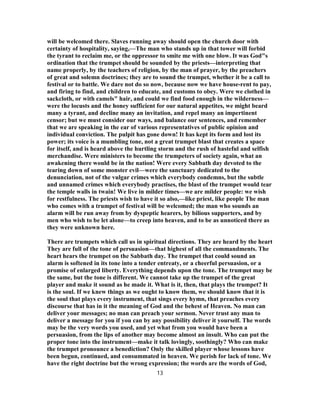 will be welcomed there. Slaves running away should open the church door with
certainty of hospitality, saying,—The man who stands up in that tower will forbid
the tyrant to reclaim me, or the oppressor to smite me with one blow. It was God"s
ordination that the trumpet should be sounded by the priests—interpreting that
name properly, by the teachers of religion, by the man of prayer, by the preachers
of great and solemn doctrines; they are to sound the trumpet, whether it be a call to
festival or to battle. We dare not do so now, because now we have house-rent to pay,
and firing to find, and children to educate, and customs to obey. Were we clothed in
sackcloth, or with camels" hair, and could we find food enough in the wilderness—
were the locusts and the honey sufficient for our natural appetites, we might beard
many a tyrant, and decline many an invitation, and repel many an impertinent
censor; but we must consider our ways, and balance our sentences, and remember
that we are speaking in the ear of various representatives of public opinion and
individual conviction. The pulpit has gone down! It has kept its form and lost its
power; its voice is a mumbling tone, not a great trumpet blast that creates a space
for itself, and is heard above the hurtling storm and the rush of hasteful and selfish
merchandise. Were ministers to become the trumpeters of society again, what an
awakening there would be in the nation! Were every Sabbath day devoted to the
tearing down of some monster evil—were the sanctuary dedicated to the
denunciation, not of the vulgar crimes which everybody condemns, but the subtle
and unnamed crimes which everybody practises, the blast of the trumpet would tear
the temple walls in twain! We live in milder times—we are milder people: we wish
for restfulness. The priests wish to have it so also,—like priest, like people The man
who comes with a trumpet of festival will be welcomed; the man who sounds an
alarm will be run away from by dyspeptic hearers, by bilious supporters, and by
men who wish to be let alone—to creep into heaven, and to be as unnoticed there as
they were unknown here.
There are trumpets which call us in spiritual directions. They are heard by the heart
They are full of the tone of persuasion—that highest of all the commandments. The
heart hears the trumpet on the Sabbath day. The trumpet that could sound an
alarm is softened in its tone into a tender entreaty, or a cheerful persuasion, or a
promise of enlarged liberty. Everything depends upon the tone. The trumpet may be
the same, but the tone is different. We cannot take up the trumpet of the great
player and make it sound as he made it. What is it, then, that plays the trumpet? It
is the soul. If we knew things as we ought to know them, we should know that it is
the soul that plays every instrument, that sings every hymn, that preaches every
discourse that has in it the meaning of God and the behest of Heaven. No man can
deliver your messages; no man can preach your sermon. Never trust any man to
deliver a message for you if you can by any possibility deliver it yourself. The words
may be the very words you used, and yet what from you would have been a
persuasion, from the lips of another may become almost an insult. Who can put the
proper tone into the instrument—make it talk lovingly, soothingly? Who can make
the trumpet pronounce a benediction? Only the skilled player whose lessons have
been begun, continued, and consummated in heaven. We perish for lack of tone. We
have the right doctrine but the wrong expression; the words are the words of God,
13
 