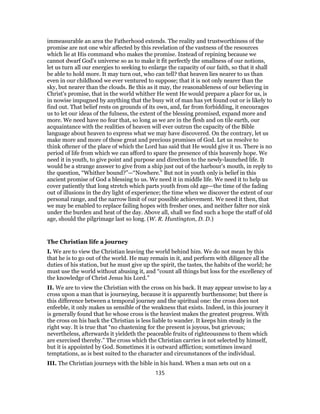 immeasurable an area the Fatherhood extends. The reality and trustworthiness of the
promise are not one whir affected by this revelation of the vastness of the resources
which lie at His command who makes the promise. Instead of repining because we
cannot dwarf God’s universe so as to make it fit perfectly the smallness of our notions,
let us turn all our energies to seeking to enlarge the capacity of our faith, so that it shall
be able to hold more. It may turn out, who can tell? that heaven lies nearer to us than
even in our childhood we ever ventured to suppose; that it is not only nearer than the
sky, but nearer than the clouds. Be this as it may, the reasonableness of our believing in
Christ’s promise, that in the world whither He went He would prepare a place for us, is
in nowise impugned by anything that the busy wit of man has yet found out or is likely to
find out. That belief rests on grounds of its own, and, far from forbidding, it encourages
us to let our ideas of the fulness, the extent of the blessing promised, expand more and
more. We need have no fear that, so long as we are in the flesh and on tile earth, our
acquaintance with the realities of heaven will ever outrun the capacity of the Bible
language about heaven to express what we may have discovered. On the contrary, let us
make more and more of these great and precious promises of God. Let us resolve to
think oftener of the place of which the Lord has said that He would give it us. There is no
period of life from which we can afford to spare the presence of this heavenly hope. We
need it in youth, to give point and purpose and direction to the newly-launched life. It
would be a strange answer to give from a ship just out of the harbour’s mouth, in reply to
the question, “Whither bound?”—“Nowhere.” But not in youth only is belief in this
ancient promise of God a blessing to us. We need it in middle life. We need it to help us
cover patiently that long stretch which parts youth from old age—the time of the fading
out of illusions in the dry light of experience; the time when we discover the extent of our
personal range, and the narrow limit of our possible achievement. We need it then, that
we may be enabled to replace failing hopes with fresher ones, and neither falter nor sink
under the burden and heat of the day. Above all, shall we find such a hope the staff of old
age, should the pilgrimage last so long. (W. R. Huntington, D. D.)
The Christian life a journey
I. We are to view the Christian leaving the world behind him. We do not mean by this
that he is to go out of the world. He may remain in it, and perform with diligence all the
duties of his station, but he must give up the spirit, the tastes, the habits of the world; he
must use the world without abusing it, and “count all things but loss for the excellency of
the knowledge of Christ Jesus his Lord.”
II. We are to view the Christian with the cross on his back. It may appear unwise to lay a
cross upon a man that is journeying, because it is apparently burthensome; but there is
this difference between a temporal journey and the spiritual one: the cross does not
enfeeble, it only makes us sensible of the weakness that exists. Indeed, in this journey it
is generally found that he whose cross is the heaviest makes the greatest progress. With
the cross on his back the Christian is less liable to wander. It keeps him steady in the
right way. It is true that “no chastening for the present is joyous, but grievous;
nevertheless, afterwards it yieldeth the peaceable fruits of righteousness to them which
are exercised thereby.” The cross which the Christian carries is not selected by himself,
but it is appointed by God. Sometimes it is outward affliction; sometimes inward
temptations, as is best suited to the character and circumstances of the individual.
III. The Christian journeys with the bible in his hand. When a man sets out on a
135
 