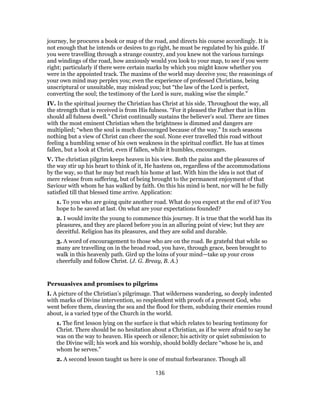 journey, he procures a book or map of the road, and directs his course accordingly. It is
not enough that he intends or desires to go right, he must be regulated by his guide. If
you were travelling through a strange country, and you knew not the various turnings
and windings of the road, how anxiously would you look to your map, to see if you were
right; particularly if there were certain marks by which you might know whether you
were in the appointed track. The maxims of the world may deceive you; the reasonings of
your own mind may perplex you; even the experience of professed Christians, being
unscriptural or unsuitable, may mislead you; but “the law of the Lord is perfect,
converting the soul; the testimony of the Lord is sure, making wise the simple.”
IV. In the spiritual journey the Christian has Christ at his side. Throughout the way, all
the strength that is received is from His fulness. “For it pleased the Father that in Him
should all fulness dwell.” Christ continually sustains the believer’s soul. There are times
with the most eminent Christian when the brightness is dimmed and dangers are
multiplied; “when the soul is much discouraged because of the way.” In such seasons
nothing but a view of Christ can cheer the soul. None ever travelled this road without
feeling a humbling sense of his own weakness in the spiritual conflict. He has at times
fallen, but a look at Christ, even if fallen, while it humbles, encourages.
V. The christian pilgrim keeps heaven in his view. Both the pains and the pleasures of
the way stir up his heart to think of it, He hastens on, regardless of the accommodations
by the way, so that he may but reach his home at last. With him the idea is not that of
mere release from suffering, but of being brought to the permanent enjoyment of that
Saviour with whom he has walked by faith. On this his mind is bent, nor will he be fully
satisfied till that blessed time arrive. Application:
1. To you who are going quite another road. What do you expect at the end of it? You
hope to be saved at last. On what are your expectations founded?
2. I would invite the young to commence this journey. It is true that the world has its
pleasures, and they are placed before you in an alluring point of view; but they are
deceitful. Religion has its pleasures, and they are solid and durable.
3. A word of encouragement to those who are on the road. Be grateful that while so
many are travelling on in the broad road, you have, through grace, been brought to
walk in this heavenly path. Gird up the loins of your mind—take up your cross
cheerfully and follow Christ. (J. G. Breay, B. A.)
Persuasives and promises to pilgrims
I. A picture of the Christian’s pilgrimage. That wilderness wandering, so deeply indented
with marks of Divine intervention, so resplendent with proofs of a present God, who
went before them, cleaving the sea and the flood for them, subduing their enemies round
about, is a varied type of the Church in the world.
1. The first lesson lying on the surface is that which relates to bearing testimony for
Christ. There should be no hesitation about a Christian, as if he were afraid to say he
was on the way to heaven. His speech or silence; his activity or quiet submission to
the Divine will; his work and his worship, should boldly declare “whose he is, and
whom he serves.”
2. A second lesson taught us here is one of mutual forbearance. Though all
136
 