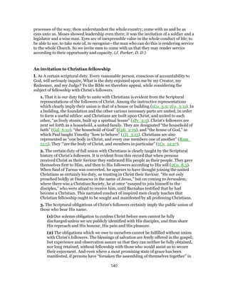 processes of the way; thou understandest the whole country; come with us and be as
eyes unto us. Moses showed leadership even there; it was the invitation of a soldier and a
legislator and a wise man. Eyes are of inexpressible value in the whole conduct of life; to
be able to see, to take note of, to recognise—the man who can do this is rendering service
to the whole Church. So we invite men to come with us that they may render service
according to their opportunity and capacity. (J. Parker, D. D.)
An invitation to Christian fellowship
I. As A certain scriptural duty. Every reasonable person, conscious of accountability to
God, will seriously inquire, What is the duty enjoined upon me by my Creator, my
Redeemer, and my Judge? To the Bible we therefore appeal, while considering the
subject of fellowship with Christ’s followers.
1. That it is our duty fully to unite with Christians is evident from the Scriptural
representations of the followers of Christ. Among the instructive representations
which clearly imply their union is that of a house or building (1Co_3:9; 1Co_3:11). In
a building, the foundation and the other various necessary parts are united, in order
to form a useful edifice: and Christians are built upon Christ, and united to each
other, “as lively stones, built up a spiritual house” (1Pe_2:5). Christ’s followers are
next set forth as a household, a united family. They are designated “the household of
faith” (Gal_6:10), “the household of God” (Eph_2:19), and “the house of God,” in
which Paul taught Timothy “how to behave” (1Ti_3:15). Christians are also
represented as “one body in Christ, and every one members one of another” (Rom_
12:5). They “’are the body of Christ, and members in particular” (1Co_12:27).
2. The certain duty of full union with Christians is clearly taught by the Scriptural
history of Christ’s followers. It is evident from this record that when persons
received Christ as their Saviour they embraced His people as their people. They gave
themselves first to Him, and then to His followers according to His will (2Co_8:5).
When Saul of Tarsus was converted, he appears to have thought joining the united
Christians as certainly his duty, as trusting in Christ their Saviour. “He not only
preached boldly at Damascus in the name of Jesus,” but on coming to Jerusalem,
where there was a Christian Society, he at once “essayed to join himself to the
disciples,” who were afraid to receive him, until Barnabas testified that he had
become a Christian. This narrated conduct of inspired men clearly teaches that
Christian fellowship ought to be sought and manifested by all professing Christians.
3. The Scriptural obligations of Christ’s followers certainly imply the public union of
those who bear His name.
(1) Our solemn obligation to confess Christ before men cannot be fully
discharged unless we are publicly identified with His disciples, and thus share
His reproach and His honour, His pain and His pleasure.
(2) The obligations which we owe to ourselves cannot be fulfilled without union
with Christ’s followers. The blessings of salvation are freely offered in the gospel;
but experience and observation assure us that they can neither be fully obtained,
nor long retained, without fellowship with those who would assist us to secure
their enjoyment. And even where a most promising state of grace has been
manifested, if persons have “forsaken the assembling of themselves together” in
140
 