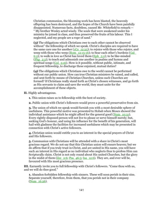 Christian communion, the blooming work has been blasted, the heavenly
offspring has been destroyed, and the hopes of the Church have been painfully
disappointed. Numerous facts, doubtless, caused Mr. Whitefield to remark:—
“ My brother Wesley acted wisely. The souls that were awakened under his
ministry he joined in class, and thus preserved the fruits of his labour. This I
neglected, and my people are a rope of sand.”
(3) The obligations which Christians owe to each other cannot be observed
without” the fellowship of which we speak. Christ’s disciples are required to have
the same care one for another (1Co_12:25); to rejoice with those who rejoice, and
weep with those who weep (Rom_12:15-16); to bear each other’s burdens (Gal_
6:2); to walk in love as Christ has loved them (Eph_5:2); to be like-minded
(Php_2:2); to teach and admonish one another in psalms and hymns and
spiritual songs (Col_3:16). How is it possible, without public, intimate, and
frequent fellowship, to discharge these enjoined, mutual duties?
(4) The obligations which Christians owe to the world cannot be performed
without our public union. How can true Christian ministers be raised, and called,
and sent forth by means of Christian Churches, unless such Churches are
formed? If Christians really stand forth as Christ’s chosen witnesses, and go forth
as His servants to claim and save the world, they must unite for the
accomplishment of these objects.
II. Highly advantageous.
1. This union raises us to fellowship with the best of society.
2. Public union with Christ’s followers would prove a powerful preservative from sin.
3. The union of which we speak would furnish you with a most desirable sphere of
usefulness. This powerful motive was presented to Hobab when Moses showed the
individual assistance which he might afford for the general good (Num_10:31).
Every rightly-disposed person will not live to please or serve himself merely; but,
seeking God’s honour, and using his influence for the benefit of his generation, will
hail with gladness the facilities for increased usefulness which may be presented in
connection with Christ’s active followers.
4. Christian union would entitle you to an interest in the special prayers of Christ
and His followers.
5. Communion with Christians will be attended with a share in Christ’s most
gracious regard. We do not say that this Christian union will ensure heaven; but we
do affirm that if you truly trust in Christ, and are united in His name, you will have
such an interest in His regard as no individual who neglects thus to profess Him can
Scripturally claim. Christ is not only round about His united Churches, but the glory
in the midst of them (Zec_2:6; Psa_46:5; Isa_12:6). They are, and ever will be,
favoured with His most gracious presence.
III. Earnestly invite you to full fellowship with Christ’s followers. “Come thou with us,
and we will do thee good.”
1. Abandon forbidden fellowship with sinners. These will soon perish in their sins.
Separate yourself, therefore, from them, that you perish not in their company
(Num_16:26).
141
 